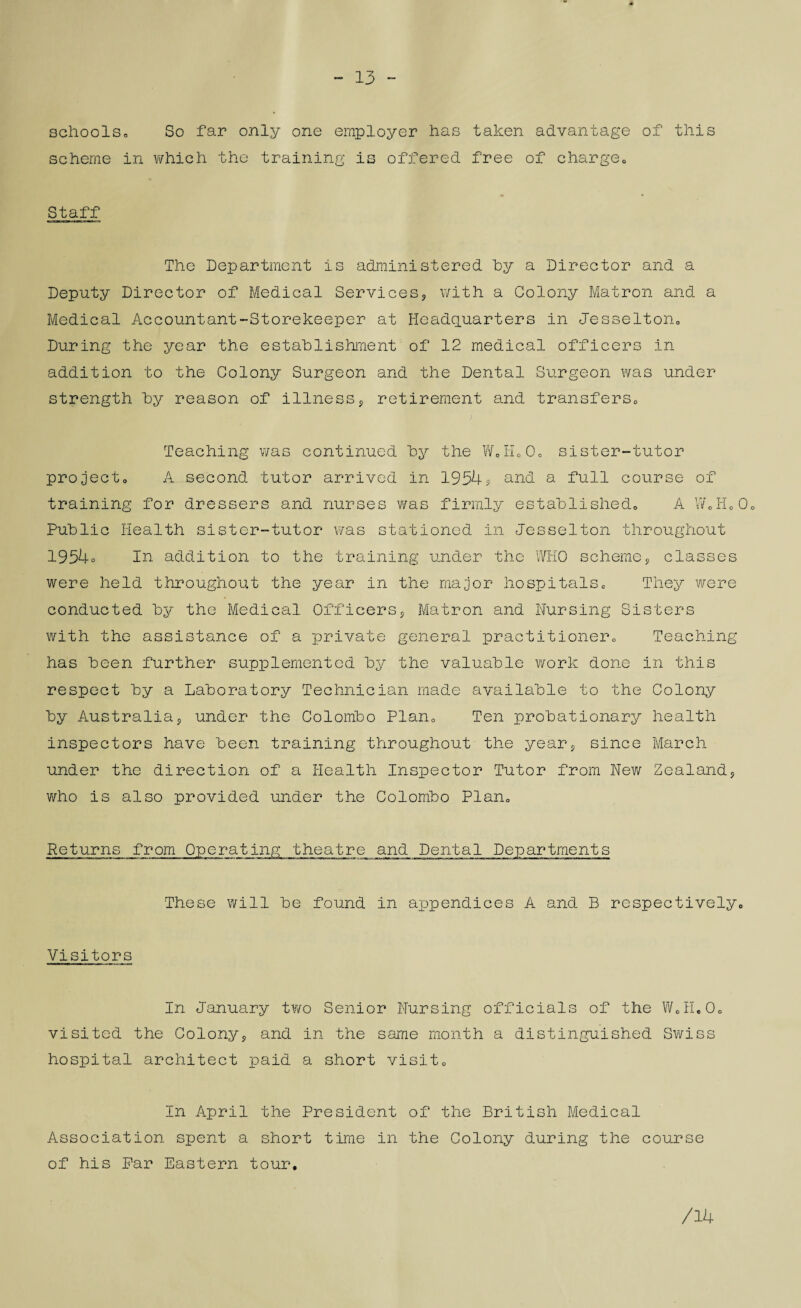 13 - schools* So far only one employer has taken advantage of this scheme in which the training is offered free of charge., Staff The Department is administered by a Director and a Deputy Director of Medical Services? with a Colony Matron and a Medical Accountant-Storekeeper at Headquarters in Jesselton0 During the year the establishment of 12 medical officers in addition to the Colony Surgeon and the Dental Surgeon was under strength by reason of illness? retirement and transfers,, > Teaching was continued by the WoH00o sister-tutor project* A second tutor arrived in 1954? and a full course of training for dressers and nurses was firmly established* A WoHo0* Public Health sister-tutor was stationed in Jesselton throughout 1954o In addition to the training under the WHO scheme? classes were held throughout the year in the major hospitals* They were conducted by the Medical Officers? Matron and Nursing Sisters with the assistance of a private general practitioner* Teaching has been further supplemented by the valuable work done in this respect by a Laboratory Technician made available to the Colony by Australia? under the Colombo Plan* Ten probationary health inspectors have been training throughout the year? since March under the direction of a Health Inspector Tutor from New Zealand? who is also provided under the Colombo Plan* Returns from Operating theatre and Dental Departments These will be found in appendices A and B respectively* Visitors In January tx?/o Senior Nursing officials of the W0H.0o visited the Colony? and in the same month a distinguished Swiss hospital architect paid a short visit* In April the President of the British Medical Association spent a short time in the Colony during the course of his Par Eastern tour. /14