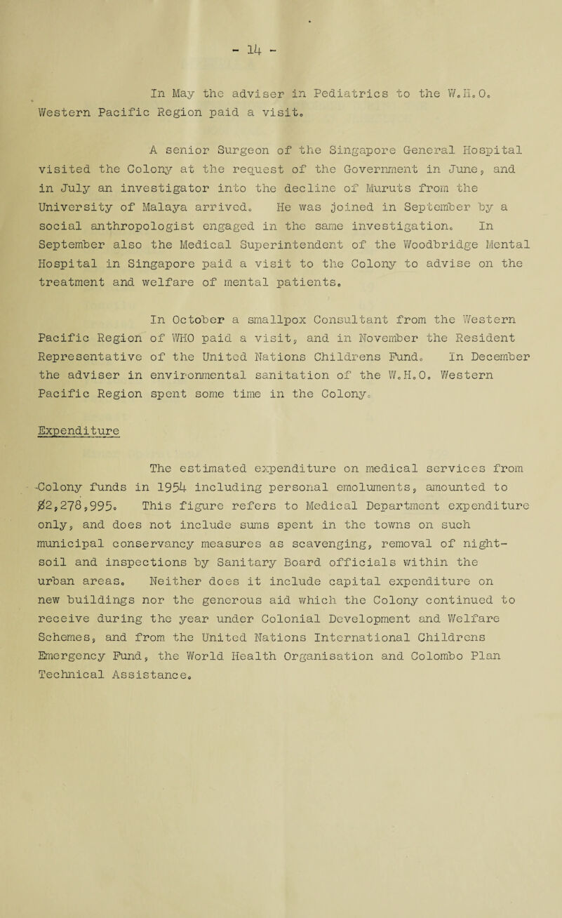 - 14 ~ In May the adviser in Pediatrics to the WeHo00 Western Pacific Region paid a visit0 A senior Surgeon of the Singapore General Hospital visited the Colony at the request of the Government in June, and in July an investigator into the decline of Muruts from the University of Malaya arrived,, He was joined in September hy a social anthropologist engaged in the same investigation,, In September also the Medical Superintendent of the Woodhridge Mental Hospital in Singapore paid a visit to the Colony to advise on the treatment and welfare of mental patients„ In October a smallpox Consultant from the Western Pacific Region of WHO paid a visit, and in November the Resident Representative of the United Nations Childrens Pund0 In December the adviser in environmental sanitation of the WoH000 Western Pacific Region spent some time in the Colony, Expenditure The estimated expenditure on medical services from -Colony funds in 1954 including personal emoluments, amounted to $2,278,995° This figure refers to Medical Department expenditure only, and does not include sums spent in the towns on such municipal conservancy measures as scavenging, removal of night- soil and inspections by Sanitary Board officials within the urban areas,, Neither does it include capital expenditure on new buildings nor the generous aid which the Colony continued to receive during the year under Colonial Development and Welfare Schemes, and from the United Nations International Childrens Emergency Fund, the World Health Organisation and Colombo Plan Technical Assistance0