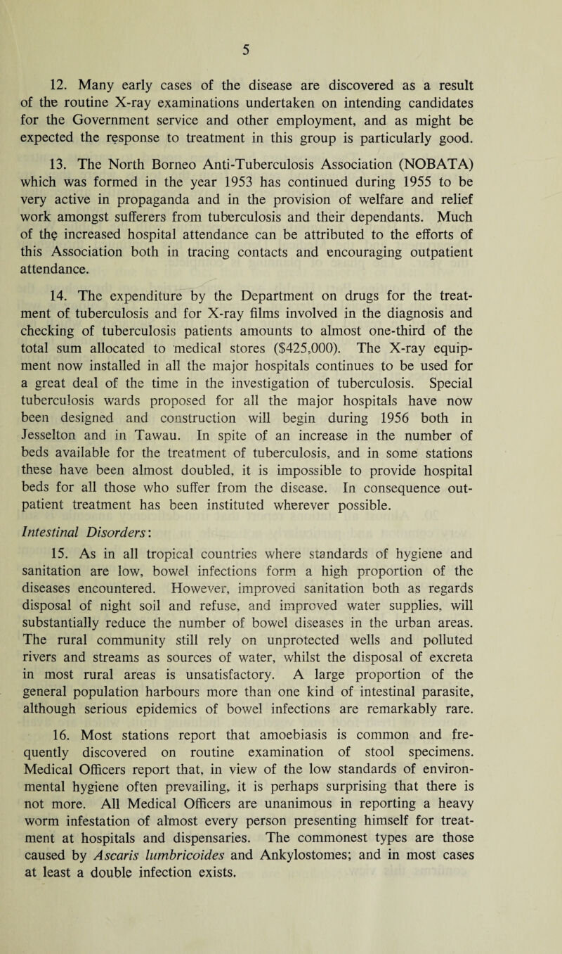 12. Many early cases of the disease are discovered as a result of the routine X-ray examinations undertaken on intending candidates for the Government service and other employment, and as might be expected the response to treatment in this group is particularly good. 13. The North Borneo Anti-Tuberculosis Association (NOB AT A) which was formed in the year 1953 has continued during 1955 to be very active in propaganda and in the provision of welfare and relief work amongst sufferers from tuberculosis and their dependants. Much of the increased hospital attendance can be attributed to the efforts of this Association both in tracing contacts and encouraging outpatient attendance. 14. The expenditure by the Department on drugs for the treat¬ ment of tuberculosis and for X-ray films involved in the diagnosis and checking of tuberculosis patients amounts to almost one-third of the total sum allocated to medical stores ($425,000). The X-ray equip¬ ment now installed in all the major hospitals continues to be used for a great deal of the time in the investigation of tuberculosis. Special tuberculosis wards proposed for all the major hospitals have now been designed and construction will begin during 1956 both in Jesselton and in Tawau. In spite of an increase in the number of beds available for the treatment of tuberculosis, and in some stations these have been almost doubled, it is impossible to provide hospital beds for all those who suffer from the disease. In consequence out¬ patient treatment has been instituted wherever possible. Intestinal Disorders: 15. As in all tropical countries where standards of hygiene and sanitation are low, bowel infections form a high proportion of the diseases encountered. However, improved sanitation both as regards disposal of night soil and refuse, and improved water supplies, will substantially reduce the number of bowel diseases in the urban areas. The rural community still rely on unprotected wells and polluted rivers and streams as sources of water, whilst the disposal of excreta in most rural areas is unsatisfactory. A large proportion of the general population harbours more than one kind of intestinal parasite, although serious epidemics of bowel infections are remarkably rare. 16. Most stations report that amoebiasis is common and fre¬ quently discovered on routine examination of stool specimens. Medical Officers report that, in view of the low standards of environ¬ mental hygiene often prevailing, it is perhaps surprising that there is not more. All Medical Officers are unanimous in reporting a heavy worm infestation of almost every person presenting himself for treat¬ ment at hospitals and dispensaries. The commonest types are those caused by Ascaris lumbricoides and Ankylostomes; and in most cases at least a double infection exists.