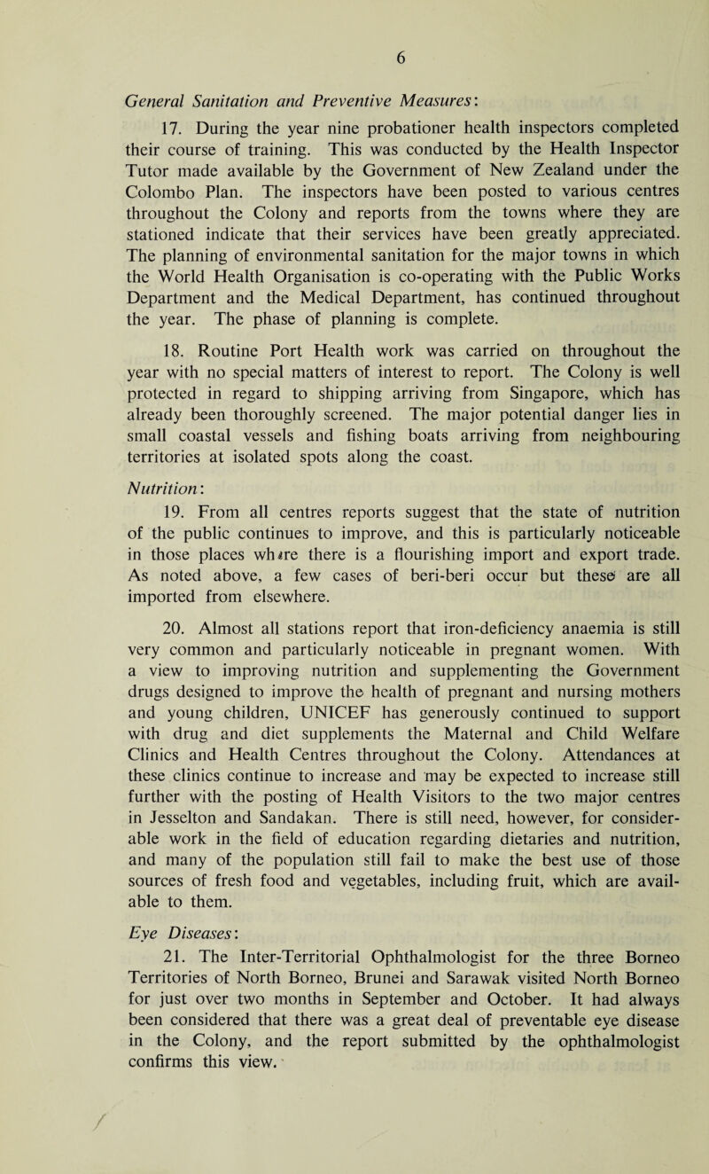 General Sanitation and Preventive Measures: 17. During the year nine probationer health inspectors completed their course of training. This was conducted by the Health Inspector Tutor made available by the Government of New Zealand under the Colombo Plan. The inspectors have been posted to various centres throughout the Colony and reports from the towns where they are stationed indicate that their services have been greatly appreciated. The planning of environmental sanitation for the major towns in which the World Health Organisation is co-operating with the Public Works Department and the Medical Department, has continued throughout the year. The phase of planning is complete. 18. Routine Port Health work was carried on throughout the year with no special matters of interest to report. The Colony is well protected in regard to shipping arriving from Singapore, which has already been thoroughly screened. The major potential danger lies in small coastal vessels and fishing boats arriving from neighbouring territories at isolated spots along the coast. Nutrition: 19. From all centres reports suggest that the state of nutrition of the public continues to improve, and this is particularly noticeable in those places wfure there is a flourishing import and export trade. As noted above, a few cases of beri-beri occur but these* are all imported from elsewhere. 20. Almost all stations report that iron-deficiency anaemia is still very common and particularly noticeable in pregnant women. With a view to improving nutrition and supplementing the Government drugs designed to improve the health of pregnant and nursing mothers and young children, UNICEF has generously continued to support with drug and diet supplements the Maternal and Child Welfare Clinics and Health Centres throughout the Colony. Attendances at these clinics continue to increase and may be expected to increase still further with the posting of Health Visitors to the two major centres in Jesselton and Sandakan. There is still need, however, for consider¬ able work in the field of education regarding dietaries and nutrition, and many of the population still fail to make the best use of those sources of fresh food and vegetables, including fruit, which are avail¬ able to them. Eye Diseases: 21. The Inter-Territorial Ophthalmologist for the three Borneo Territories of North Borneo, Brunei and Sarawak visited North Borneo for just over two months in September and October. It had always been considered that there was a great deal of preventable eye disease in the Colony, and the report submitted by the ophthalmologist confirms this view.