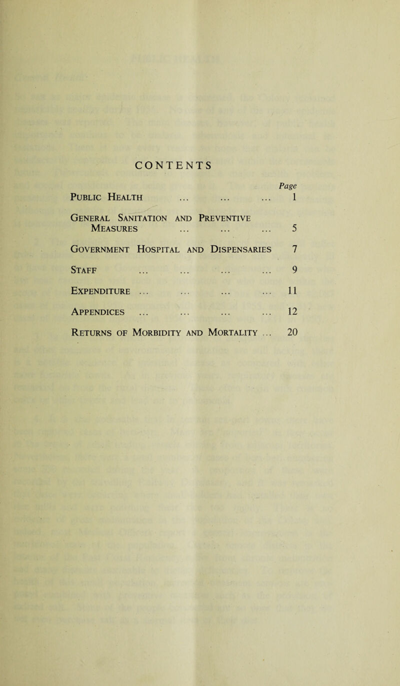 CONTENTS Page Public Health ... ... ... 1 General Sanitation and Preventive Measures ... ... ... 5 Government Hospital and Dispensaries 7 Staff ... ... ... ... 9 Expenditure ... ... ... ... 11 Appendices ... ... ... ... 12 Returns of Morbidity and Mortality ... 20