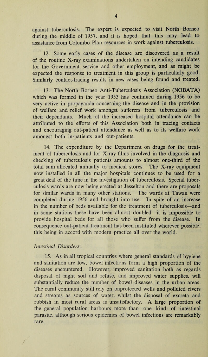 against tuberculosis. The expert is expected to visit North Borneo during the middle of 1957, and it is hoped that this may lead to assistance from Colombo Plan resources in work against tuberculosis. 12. Some early cases of the disease are discovered as a result of the routine X-ray examinations undertaken on intending candidates for the Government service and other employment, and as might be expected the response to treatment in this group is particularly good. Similarly contact-tracing results in new cases being found and treated. 13. The North Borneo Anti-Tuberculosis Association (NOBATA) which was formed in the year 1953 has continued during 1956 to be very active in propaganda concerning the disease and in the provision of welfare and relief work amongst sufferers from tuberculosis and their dependants. Much of the increased hospital attendance can be attributed to the efforts of this Association both in tracing contacts and encouraging out-patient attendance as well as to its welfare work amongst both in-patients and out-patients. 14. The expenditure by the Department on drugs for the treat¬ ment of tuberculosis and for X-ray films involved in the diagnosis and checking of tuberculosis patients amounts to almost one-third of the total sum allocated annually to medical stores. The X-ray equipment now installed in all the major hospitals continues to be used for a great deal of the time in the investigation of tuberculosis. Special tuber¬ culosis wards are now being erected at Jesselton and there are proposals for similar wards in many other stations. The wards at Tawau were completed during 1956 and brought into use. In spite of an increase in the number of beds available for the treatment of tuberculosis—and in some stations these have been almost doubled—it is impossible to provide hospital beds for all those who suffer from the disease. In consequence out-patient treatment has been instituted wherever possible, this being in accord with modern practice all over the world. Intestinal Disorders: 15. As in all tropical countries where general standards of hygiene and sanitation are low, bowel infections form a high proportion of the diseases encountered. However, improved sanitation both as regards disposal of night soil and refuse, and improved water supplies, will substantially reduce the number of bowel diseases in the urban areas. The rural community still rely on unprotected wells and polluted rivers and streams as sources of water, whilst the disposal of excreta and rubbish in most rural areas is unsatisfactory. A large proportion of the general population harbours more than one kind of intestinal parasite, although serious epidemics of bowel infections are remarkably rare.