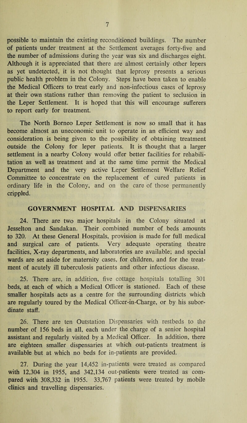 possible to maintain the existing reconditioned buildings. The number of patients under treatment at the Settlement averages forty-five and the number of admissions during the year was six and discharges eight. Although it is appreciated that there are almost certainly other lepers as yet undetected, it is not thought that leprosy presents a serious public health problem in the Colony. Steps have been taken to enable the Medical Officers to treat early and non-infectious cases of leprosy at their own stations rather than removing the patient to seclusion in the Leper Settlement. It is hoped that this will encourage sufferers to report early for treatment. The North Borneo Leper Settlement is now so small that it has become almost an uneconomic unit to operate in an efficient way and consideration is being given to the possibility of obtaining treatment outside the Colony for leper patients. It is thought that a larger settlement in a nearby Colony would offer better facilities for rehabili¬ tation as well as treatment and at the same time permit the Medical Department and the very active Leper Settlement Welfare Relief Committee to concentrate on the replacement of cured patients in ordinary life in the Colony, and on the care of those permanently crippled. GOVERNMENT HOSPITAL AND DISPENSARIES 24. There are two major hospitals in the Colony situated at Jesselton and Sandakan. Their combined number of beds amounts to 320. At these General Hospitals, provision is made for full medical and surgical care of patients. Very adequate operating theatre facilities. X-ray departments, and laboratories are available; and special wards are set aside for maternity cases, for children,, and for the treat¬ ment of acutely ill tuberculosis patients and other infectious disease. 25. There are, in addition, five cottage hospitals totalling 301 beds, at each of which a Medical Officer is stationed. Each of these smaller hospitals acts as a centre for the surrounding districts which are regularly toured by the Medical Officer-in-Charge, or by his subor¬ dinate staff. 26. There are ten Outstation Dispensaries with restbeds to the number of 156 beds in all, each under the charge of a senior hospital assistant and regularly visited by a Medical Officer. In addition, there are eighteen smaller dispensaries at which out-patients treatment is available but at which no beds for in-patients are provided. 27. During the year 14,452 in-patients were treated as compared with 12,304 in 1955, and 342,134 out-patients were treated as com¬ pared with 308,332 in 1955. 33,767 patients were treated by mobile clinics and travelling dispensaries.