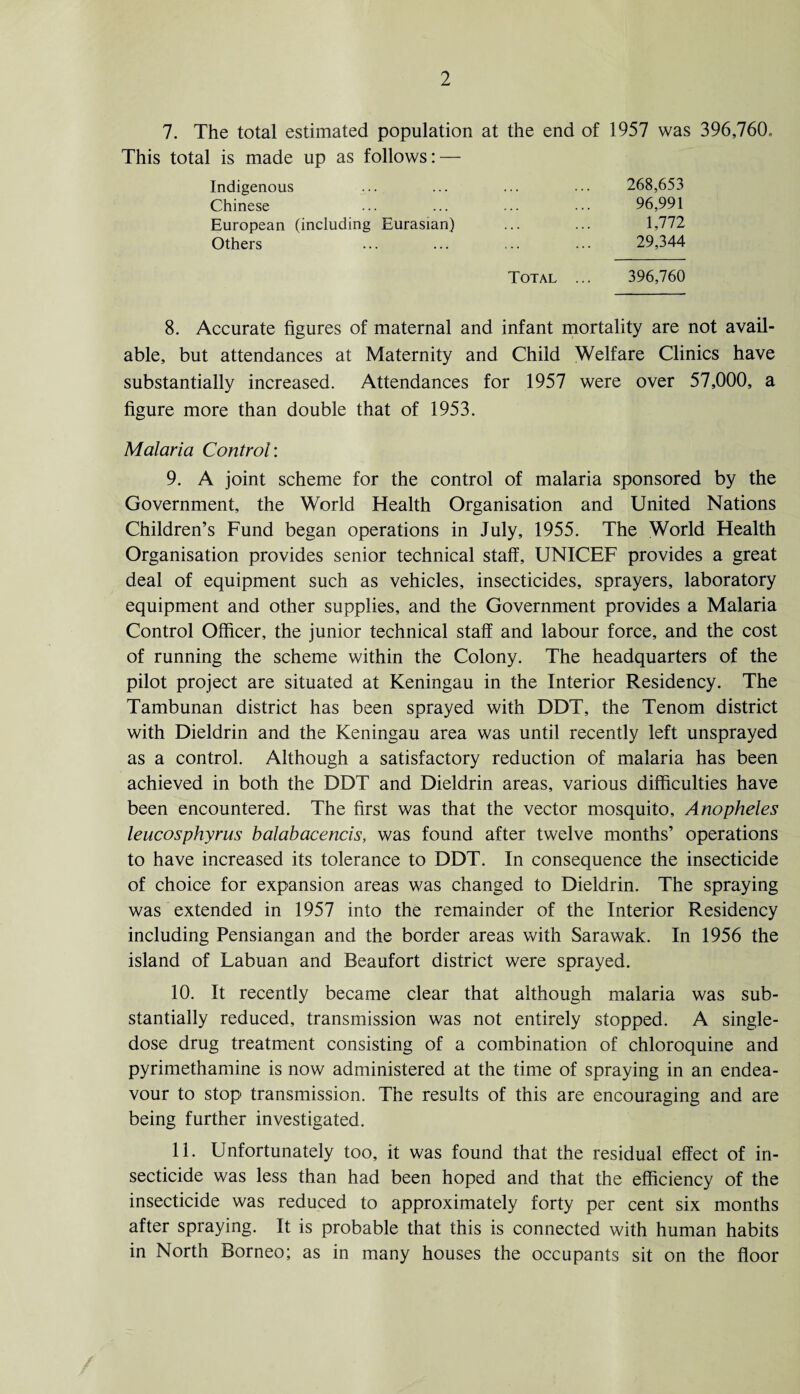 7. The total estimated population at the end of 1957 was 396,760. This total is made up as follows: — Indigenous ... ... 268,653 Chinese ... . . . 96,991 European (including Eurasian) ... . . • 1,772 Others ... 29,344 Total ... 396,760 8. Accurate figures of maternal and infant mortality are not avail¬ able, but attendances at Maternity and Child Welfare Clinics have substantially increased. Attendances for 1957 were over 57,000, a figure more than double that of 1953. Malaria Control: 9. A joint scheme for the control of malaria sponsored by the Government, the World Health Organisation and United Nations Children’s Fund began operations in July, 1955. The World Health Organisation provides senior technical staff, UNICEF provides a great deal of equipment such as vehicles, insecticides, sprayers, laboratory equipment and other supplies, and the Government provides a Malaria Control Officer, the junior technical staff and labour force, and the cost of running the scheme within the Colony. The headquarters of the pilot project are situated at Keningau in the Interior Residency. The Tambunan district has been sprayed with DDT, the Tenom district with Dieldrin and the Keningau area was until recently left unsprayed as a control. Although a satisfactory reduction of malaria has been achieved in both the DDT and Dieldrin areas, various difficulties have been encountered. The first was that the vector mosquito. Anopheles leucosphyrus balabacencis, was found after twelve months’ operations to have increased its tolerance to DDT. In consequence the insecticide of choice for expansion areas was changed to Dieldrin. The spraying was extended in 1957 into the remainder of the Interior Residency including Pensiangan and the border areas with Sarawak. In 1956 the island of Labuan and Beaufort district were sprayed. 10. It recently became clear that although malaria was sub¬ stantially reduced, transmission was not entirely stopped. A single¬ dose drug treatment consisting of a combination of chloroquine and pyrimethamine is now administered at the time of spraying in an endea¬ vour to stop transmission. The results of this are encouraging and are being further investigated. 11. Unfortunately too, it was found that the residual effect of in¬ secticide was less than had been hoped and that the efficiency of the insecticide was reduced to approximately forty per cent six months after spraying. It is probable that this is connected with human habits in North Borneo; as in many houses the occupants sit on the floor