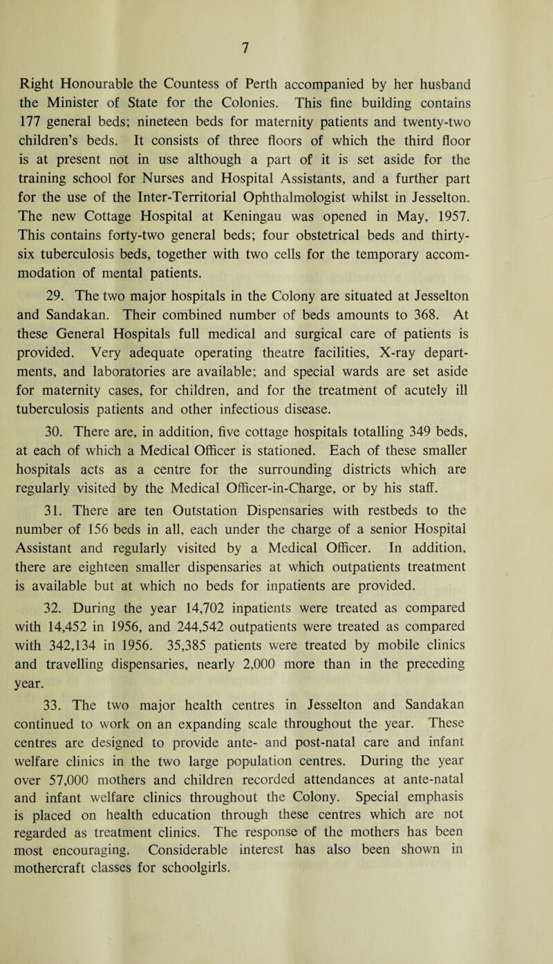 Right Honourable the Countess of Perth accompanied by her husband the Minister of State for the Colonies. This fine building contains 177 general beds; nineteen beds for maternity patients and twenty-two children’s beds. It consists of three floors of which the third floor is at present not in use although a part of it is set aside for the training school for Nurses and Hospital Assistants, and a further part for the use of the Inter-Territorial Ophthalmologist whilst in Jesselton. The new Cottage Hospital at Keningau was opened in May, 1957. This contains forty-two general beds; four obstetrical beds and thirty- six tuberculosis beds, together with two cells for the temporary accom¬ modation of mental patients. 29. The two major hospitals in the Colony are situated at Jesselton and Sandakan. Their combined number of beds amounts to 368. At these General Hospitals full medical and surgical care of patients is provided. Very adequate operating theatre facilities. X-ray depart¬ ments, and laboratories are available; and special wards are set aside for maternity cases, for children, and for the treatment of acutely ill tuberculosis patients and other infectious disease. 30. There are, in addition, five cottage hospitals totalling 349 beds, at each of which a Medical Officer is stationed. Each of these smaller hospitals acts as a centre for the surrounding districts which are regularly visited by the Medical Officer-in-Charge, or by his staff. 31. There are ten Outstation Dispensaries with restbeds to the number of 156 beds in all, each under the charge of a senior Hospital Assistant and regularly visited by a Medical Officer. In addition, there are eighteen smaller dispensaries at which outpatients treatment is available but at which no beds for inpatients are provided. 32. During the year 14,702 inpatients were treated as compared with 14,452 in 1956, and 244,542 outpatients were treated as compared with 342,134 in 1956. 35,385 patients were treated by mobile clinics and travelling dispensaries, nearly 2,000 more than in the preceding year. 33. The two major health centres in Jesselton and Sandakan continued to work on an expanding scale throughout the year. These centres are designed to provide ante- and post-natal care and infant welfare clinics in the two large population centres. During the year over 57,000 mothers and children recorded attendances at ante-natal and infant welfare clinics throughout the Colony. Special emphasis is placed on health education through these centres which are not regarded as treatment clinics. The response of the mothers has been most encouraging. Considerable interest has also been shown in mothercraft classes for schoolgirls.