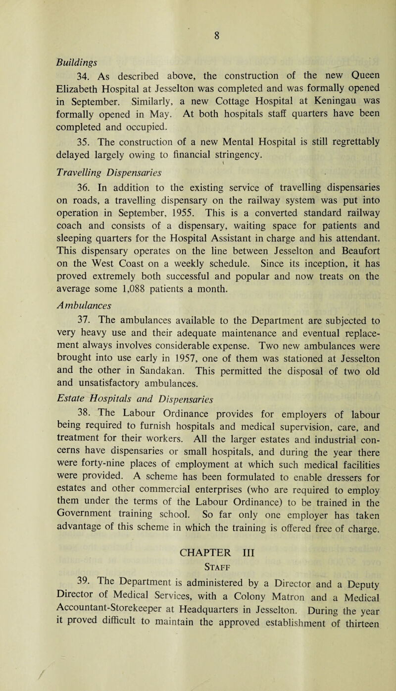 Buildings 34. As described above, the construction of the new Queen Elizabeth Hospital at Jesselton was completed and was formally opened in September. Similarly, a new Cottage Hospital at Keningau was formally opened in May. At both hospitals staff quarters have been completed and occupied. 35. The construction of a new Mental Hospital is still regrettably delayed largely owing to financial stringency. Travelling Dispensaries 36. In addition to the existing service of travelling dispensaries on roads, a travelling dispensary on the railway system was put into operation in September, 1955. This is a converted standard railway coach and consists of a dispensary, waiting space for patients and sleeping quarters for the Hospital Assistant in charge and his attendant. This dispensary operates on the line between Jesselton and Beaufort on the West Coast on a weekly schedule. Since its inception, it has proved extremely both successful and popular and now treats on the average some 1,088 patients a month. Ambulances 37. The ambulances available to the Department are subjected to very heavy use and their adequate maintenance and eventual replace¬ ment always involves considerable expense. Two new ambulances were brought into use early in 1957, one of them was stationed at Jesselton and the other in Sandakan. This permitted the disposal of two old and unsatisfactory ambulances. Estate Hospitals and Dispensaries 38. The Labour Ordinance provides for employers of labour being required to furnish hospitals and medical supervision, care, and treatment for their workers. All the larger estates and industrial con¬ cerns have dispensaries or small hospitals, and during the year there were forty-nine places of employment at which such medical facilities were provided. A scheme has been formulated to enable dressers for estates and other commercial enterprises (who are required to employ them under the terms of the Labour Ordinance) to be trained in the Government training school. So far only one employer has taken advantage of this scheme in which the training is offered free of charge. CHAPTER III Staff 39. The Department is administered by a Director and a Deputy Director of Medical Services, with a Colony Matron and a Medical Accountant-Storekeeper at Headquarters in Jesselton. During the year it proved difficult to maintain the approved establishment of thirteen