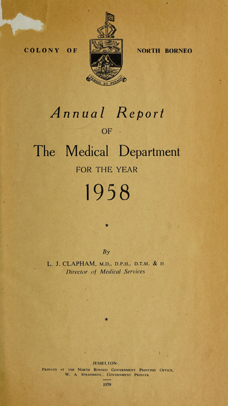 0 NORTH BORNEO f Annual Report OF The Medical Department FOR THE YEAR 1958 By L. J. CLAPHAM, M.D., D.P.H., D.T.M. & H Director of Medical Services * \ JESSELTON; FRINTliD AT THE NORTH BORNEO GOVERNMENT PRINTING OFFICE. W. A. Spradbrovv, Government Printer. 1959