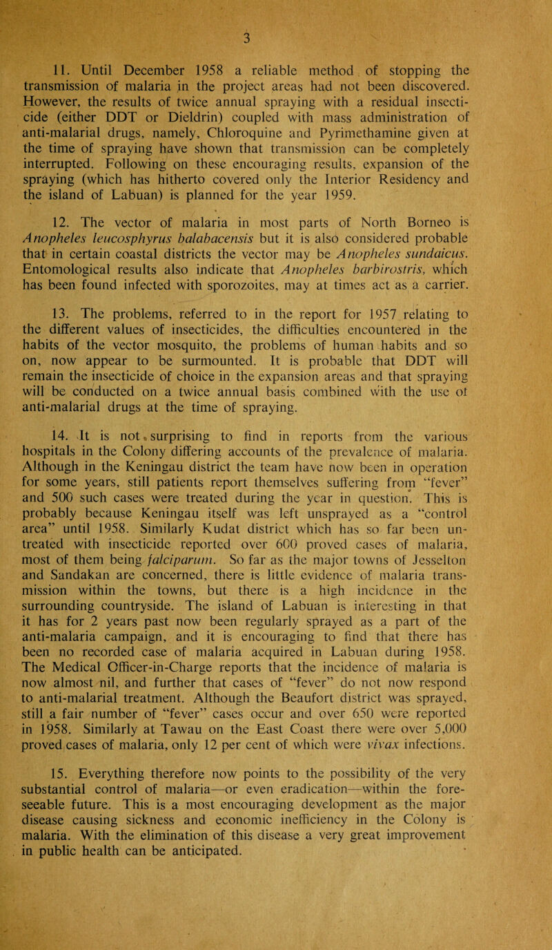 11. Until December 1958 a reliable method of stopping the transmission of malaria in the project areas had not been discovered. However, the results of twice annual spraying with a residual insecti¬ cide (either DDT or Dieldrin) coupled with mass administration of anti-malarial drugs, namely, Chloroquine and Pyrimethamine given at the time of spraying have shown that transmission can be completely interrupted. Following on these encouraging results, expansion of the spraying (which has hitherto covered only the Interior Residency and the island of Labuan) is planned for the year 1959. 12. The vector of malaria in most parts of North Borneo is Anopheles leucosphyrus balabacensis but it is also considered probable that in certain coastal districts the vector may be Anopheles sundaicus. Entomological results also indicate that Anopheles barbirostris, which has been found infected with sporozoites, may at times act as a carrier. 13. The problems, referred to in the report for 1957 relating to the different values of insecticides, the difficulties encountered in the habits of the vector mosquito, the problems of human habits and so on, now appear to be surmounted. It is probable that DDT will remain the insecticide of choice in the expansion areas and that spraying will be conducted on a twice annual basis combined with the use ot anti-malarial drugs at the time of spraying. 14. It is not . surprising to find in reports from the various hospitals in the Colony differing accounts of the prevalence of malaria. Although in the Keningau district the team have now been in operation for some years, still patients report themselves suffering from '‘fever” and 500 such cases were treated during the year in question. 1 his is probably because Keningau itself was left unsprayed as a “control area” until 1958. Similarly Kudat district which has so far been un¬ treated with insecticide reported over 600 proved cases of malaria, most of them being falciparum. So far as the major tov\^ns of Jesselton and Sandakan are concerned, there is little evidence of malaria trans¬ mission within the towns, but there is a high incidence in the surrounding countryside. The island of Labuan is interesting in that it has for 2 years past now been regularly sprayed as a part of the anti-malaria campaign, and it is encouraging to find that there has been no recorded case of malaria acquired in Labuan during 1958. The Medical Officer-in-Charge reports that the incidence of malaria is now almost nil, and further that cases of “fever” do not now respond to anti-malarial treatment. Although the Beaufort district was sprayed, still a fair number of “fever” cases occur and over 650 were reported in 1958. Similarly at Tawau on the East Coast there were over 5,000 proved cases of malaria, only 12 per cent of which were vivax infections. 15. Everything therefore now points to the possibility of the very substantial control of malaria—or even eradication—within the fore¬ seeable future. This is a most encouraging development as the major disease causing sickness and economic inefficiency in the Colony is malaria. With the elimination of this disease a very great improvement in public health can be anticipated.