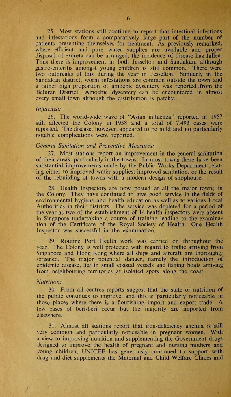 25. Most stations still continue to report that intestinal infections and . infestations form a comparatively large part of the number of patients presenting themselves for treatment. As previously remarked, where efficient and pure water supplies are available and proper disposal of excreta can be arranged, the incidence of disease has fallen. Thus there is improvement in both Jesselton and Sandakan, although gastro-enteritis amongst young children is still common. There were two outbreaks of this during the year in Jesselton. Similarly in the Sandakan district, worm infestations are common outside the town and a rather high proportion of amoebic dysentery was reported. from the Beluran District. Amoebic dysentery can be encountered in almost every small town although the distribution is patchy. Influenza: 26. The world-wide wave of “Asian influenza” reported in 1957 still affected the Colony in 1958 and a total of 7,493 cases were reported. The disease, however, appeared to be mild and no particularly notable complications were reported. General Sanitation and Preventive Measures: 27. Most stations report an improvement in the general sanitation of their areas, particularly in the towns. In most towns there have been substantial improvements made by the Public Works Department relat¬ ing either to improved water supplies; improved sanitation, or the result of the rebuilding of towns with a modern design of shophouse. • 28. Health Inspectors are now posted at all the major towns in the Colony. They have continued to give good service in the fields of environmental hygiene and health education as well as to various Local Authorities in their districts. The service was depleted for a period of the year as two of the establishment of 14 health inspectors were absent in Singapore undertaking a course of training leading to the examina¬ tion of the Certificate of the Royal Society of Health. One Health Inspector was ^successful in the examination. 29. Routine Port Health work was carried on throughout the year. The Colony is well protected with regard to traffic arriving from Singapore and Hong Kong where all ships and aircraft are thoroughly screened. The major potential danger, namely the introduction of epidemic disease, lies in small coastal vessels and fishing boats arriving from neighbouring territories at isolated spots along the coast. Nutrition: 30. From all centres reports suggest that the state of nutrition of the public continues to improve, and this is particularly noticeable in those places where there is a flourishing import and export trade. A few cases of beri-beri occur but the majority are imported from elsewhere. 31. Almost all stations report that iron-deficiency anemia is still very common and particularly noticeable in pregnant women. With a view to improving nutrition and supplementing the Government drugs designed to improve the health of pregnant and nursing mothers and young children, UNICEF has generously continued to support with drug and diet supplements the Maternal and Child Welfare Clinics and