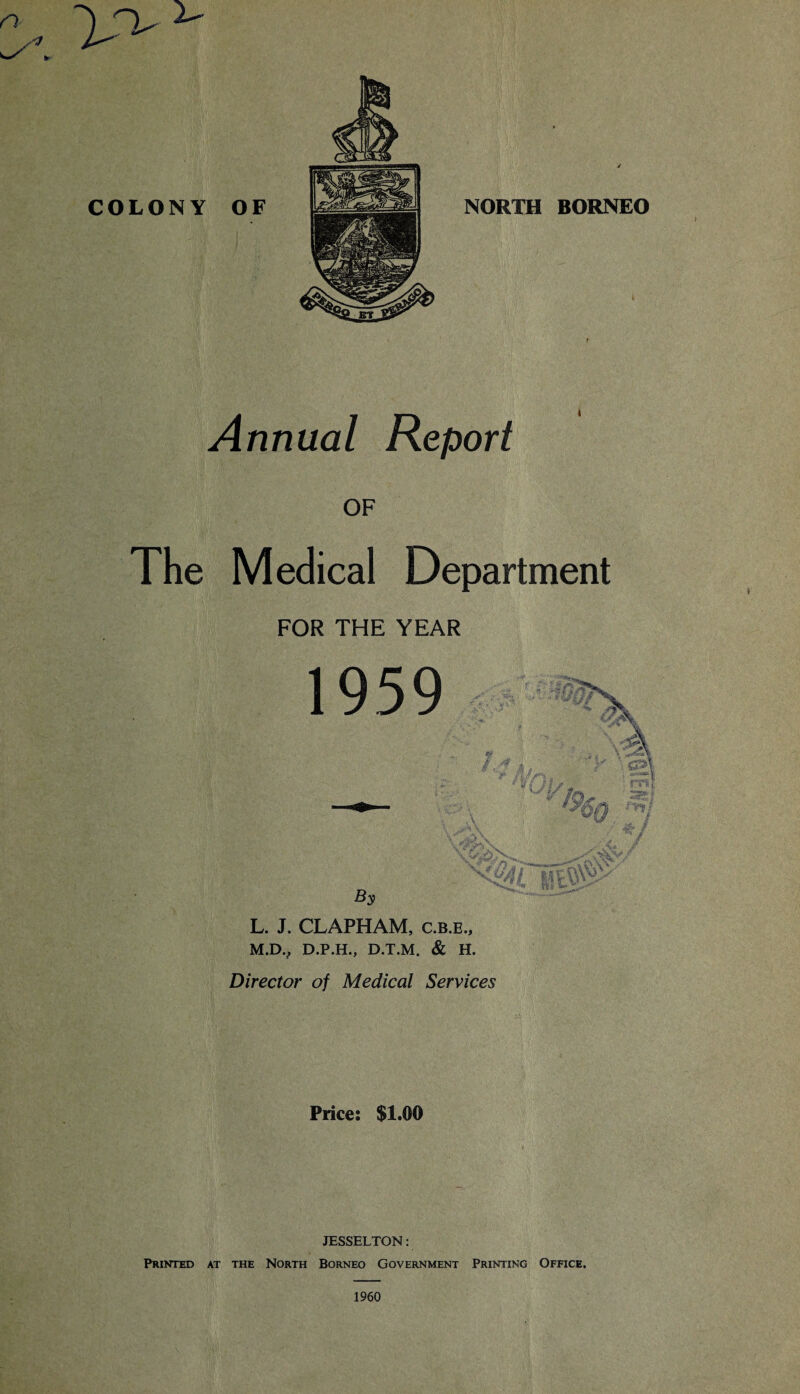 Annual Report OF The Medical Department FOR THE YEAR L. J. CLAPHAM, c.b.e., M. DV D.P.H., D.T.M. & H. Director of Medical Services Price: $1.00 JESSELTON: Printed at the North Borneo Government Printing Office. 1960