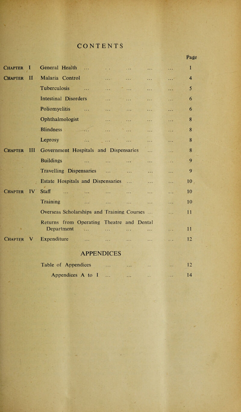 CONTENTS Chapter Chapter Chapter Chapter Chapter I General Health II Malaria Control Tuberculosis Intestinal Disorders Poliomyelitis Ophthalmologist Blindness Leprosy III Government Hospitals and Dispensaries Buildings Travelling Dispensaries Estate Hospitals and Dispensaries ... IV Staff ... Training Overseas Scholarships and Training Courses Returns from Operating Theatre and Dental Department V Expenditure APPENDICES Table of Appendices Appendices A to I Page 1 4 5 6 6 8 8 8 8 9 9 10 . 10 10 11 11 12 12 14