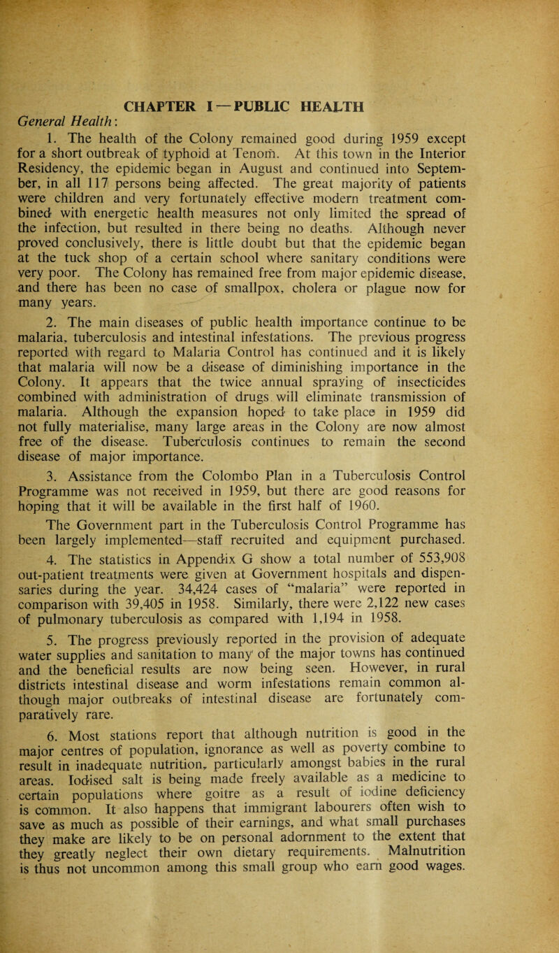 General Health: 1. The health of the Colony remained good during 1959 except for a short outbreak of typhoidi at Tenom. At this town in the Interior Residency, the epidemic began in August and continued into Septem¬ ber, in all 117 persons being affected. The great majority of patients were children and very fortunately effective modern treatment com¬ bined with energetic health measures not only limited the spread of the infection, but resulted in there being no deaths. Although never proved conclusively, there is little doubt but that the epidemic began at the tuck shop of a certain school where sanitary conditions were very poor. The Colony has remained free from major epidemic disease, and there has been no case of smallpox, cholera or plague now for many years. 2. The main diseases of public health importance continue to be malaria, tuberculosis and intestinal infestations. The previous progress reported with regard to Malaria Control has continued and it is likely that malaria will now be a disease of diminishing importance in the Colony. It appears that the twice annual spraying of insecticides combined with administration of drugs will eliminate transmission of malaria. Although the expansion hoped to take place in 1959 did not fully materialise, many large areas in the Colony are now almost free of the disease. Tuberculosis continues to remain the second disease of major importance. 3. Assistance from the Colombo Plan in a Tuberculosis Control Programme was not received in 1959, but there are good reasons for hoping that it will be available in the first half of 1960. The Government part in the Tuberculosis Control Programme has been largely implemented—staff recruited and equipment purchased. 4. The statistics in Appendix G show a total number of 553,908 out-patient treatments were given at Government hospitals and dispen¬ saries during the year. 34,424 cases of “malaria” were reported in comparison with 39,405 in 1958. Similarly, there were 2,122 new cases of pulmonary tuberculosis as compared with 1,194 in 1958. 5. The progress previously reported in the provision of adequate water supplies and sanitation to many’ of the major towns has continued and the beneficial results are now being seen. However, in rural districts intestinal disease and worm infestations remain common al¬ though major outbreaks of intestinal disease are fortunately com¬ paratively rare. 6. Most stations report that although nutrition is good in the major centres of population, ignorance as well as poverty combine to result in inadequate nutrition, particularly amongst babies in the rural areas. Iodised salt is being made freely available as a medicine to certain populations where goitre as a result of iodine deficiency is common. It also happens that immigrant labourers often wish to save as much as possible of their earnings, and what small purchases they make are likely to be on personal adornment to the extent that they greatly neglect their own dietary requirements. Malnutrition is thus not uncommon among this small group who earn good wages.