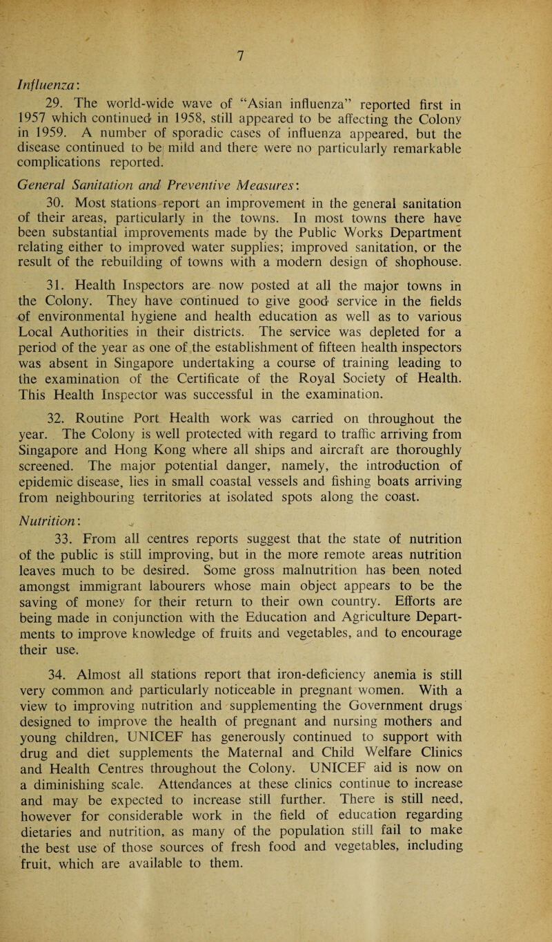 Influenza: 29. The world-wide wave of “Asian influenza” reported first in 1957 which continued in 1958, still appeared to be affecting the Colony in 1959. A number of sporadic cases of influenza appeared, but the disease continued to be mild and there were no particularly remarkable complications reported. General Sanitation and Preventive Measures'. 30. Most stations report an improvement in the general sanitation of their areas, particularly in the towns. In most towns there have been substantial improvements made by the Public Works Department relating either to improved water supplies; improved sanitation, or the result of the rebuilding of towns with a modern design of shophouse. 31. Health Inspectors are now posted at all the major towns in the Colony. They have continued to give good service in the fields of environmental hygiene and health education as well as to various Local Authorities in their districts. The service was depleted for a period of the year as one of the establishment of fifteen health inspectors was absent in Singapore undertaking a course of training leading to the examination of the Certificate of the Royal Society of Health. This Health Inspector was successful in the examination. 32. Routine Port Health work was carried on throughout the year. The Colony is well protected with regard to traffic arriving from Singapore and Hong Kong where all ships and aircraft are thoroughly screened. The major potential danger, namely, the introduction of epidemic disease, lies in small coastal vessels and fishing boats arriving from neighbouring territories at isolated spots along the coast. Nutrition: ^ 33. From all centres reports suggest that the state of nutrition of the public is still improving, but in the more remote areas nutrition leaves much to be desired. Some gross malnutrition has been noted amongst immigrant labourers whose main object appears to be the saving of money for their return to their own country. Efforts are being made in conjunction with the Education and Agriculture Depart¬ ments to improve knowledge of fruits and vegetables, and to encourage their use. 34. Almost all stations report that iron-deficiency anemia is still very common and particularly noticeable in pregnant women. With a view to improving nutrition and supplementing the Government drugs designed to improve the health of pregnant and nursing mothers and young children,. UNICEF has generously continued to support with drug and diet supplements the Maternal and Child Welfare Clinics and Health Centres throughout the Colony. UNICEF aid is now on a diminishing scale. Attendances at these clinics continue to increase and may be expected to increase still further. There is still need, however for considerable work in the field of education regarding dietaries and nutrition, as many of the population still fail to make the best use of those sources of fresh food and vegetables, including fruit, which are available to them.