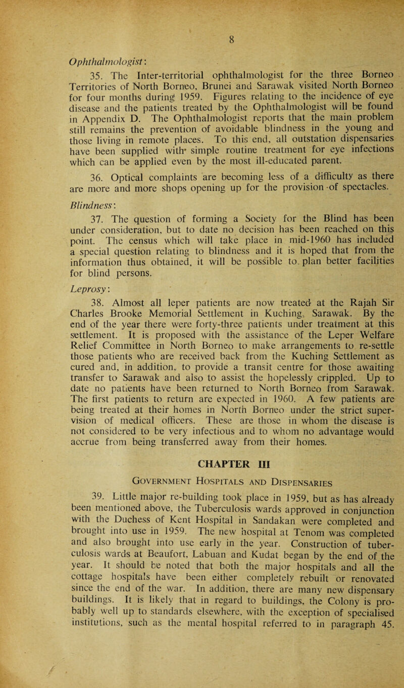 Ophthalmologist: 35. The Inter-territorial ophthalmologist for the three Borneo Territories of North Borneo, Brunei and Sarawak visited North Borneo for four months during 1959. Figures relating to the incidence of eye disease and the patients treated by the Ophthalmologist will be found in Appendix D. The Ophthalmologist reports that the main problem still remains the prevention of avoidable blindness in the young and those living in remote places. To this end, all outstation dispensaries have been supplied with’ simple routine treatment for eye infections which can be applied even by the most ill-educated parent. 36. Optical complaints are becoming less of a difficulty as there are more and more shops opening up for the provision -of spectacles. Blindness: 37. The question of forming a Society for the Blind has been under consideration, but to date no decision has been reached on this point. The census which will take place in mid-1960 has included a special question relating to blindness and it is hoped that from the information thus obtained, it will be possible to. plan better facilities for blind persons. Leprosy: 38. Almost all leper patients are now treated at the Rajah Sir Charles Brooke Memorial Settlement in Kuching, Sarawak. By the end of the year there were forty-three patients under treatment at this settlement. It is proposed with the assistance of the Leper Welfare Relief Committee in North Borneo to make arrangements to re-settle those patients who are received back from the Kuching Settlement as cured and, in addition, to provide a transit centre for those awaiting transfer to Sarawak and also to assist the hopelessly crippled. Up to date no patients have been returned to North Borneo from Sarawak. The first patients to return are expected in 1960. A few patients are being treated at their homes in North Borneo under the strict super¬ vision of medical officers. These are those in whom the disease is not considered to be very infectious and to whom no advantage would accrue from being transferred away from their homes. CHAPTER III Government Hospitals and Dispensaries 39. Little major re-building took place in 1959, but as has already been mentioned above, the Tuberculosis wards approved in conjunction with the Duchess of Kent Hospital in Sandakan were completed and brought into use in 1959. The new hospital at Tenom was completed and also brought into use early in the year. Construction of tuber¬ culosis wards at Beaufort, Labuan and Kudat began by the end of the year. It should be noted that both the major hospitals and all the cottage hospitals have been either completely rebuilt or renovated since the end of the war. In addition, there are many new dispensary buildings. It is likely that in regard to buildings, the Colony is pro¬ bably well up to standards elsewhere, with the exception of specialised institutions, such as the mental hospital referred to in paragraph 45.