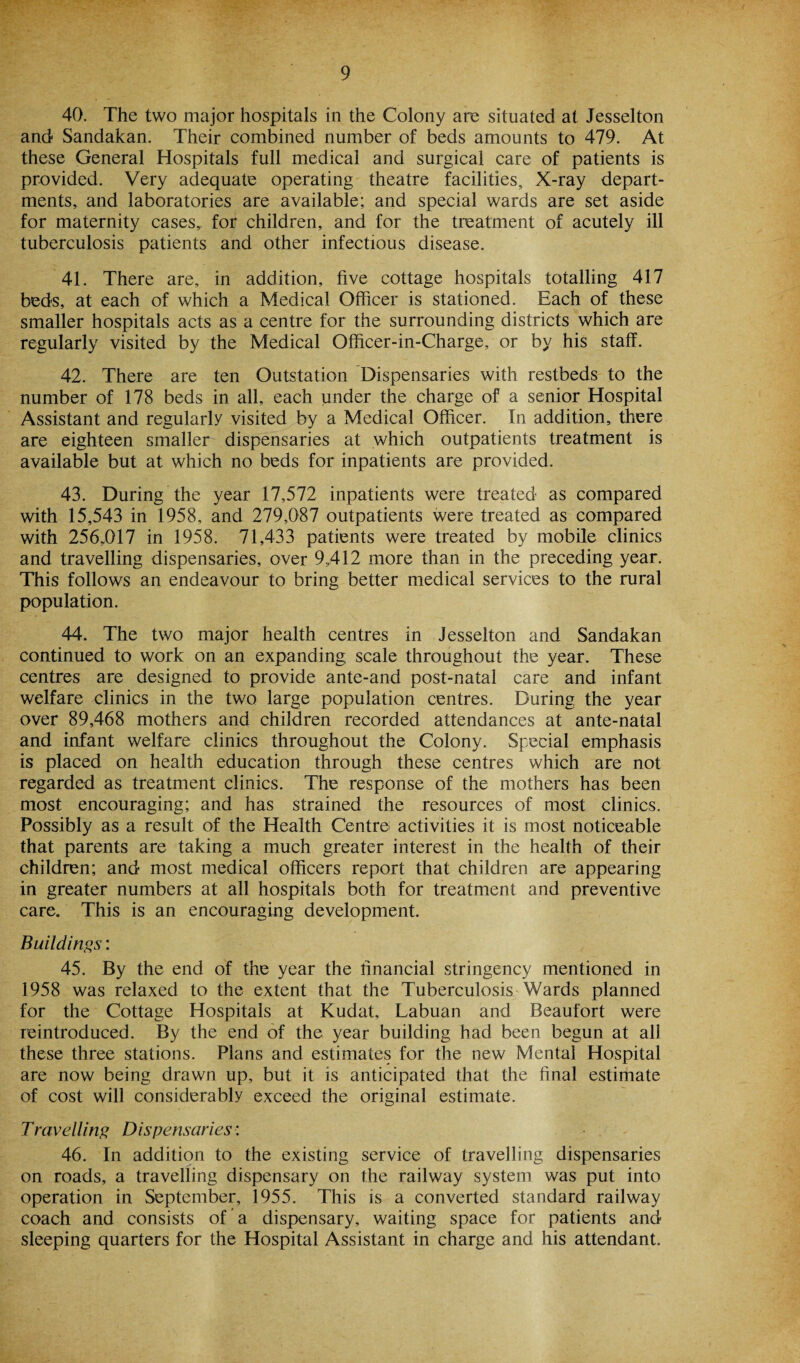 40. The two major hospitals in the Colony are situated at Jesselton and Sandakan. Their combined number of beds amounts to 479. At these General Hospitals full medical and surgical care of patients is provided. Very adequate operating theatre facilities. X-ray depart¬ ments, and laboratories are available; and special wards are set aside for maternity cases,, for children, and for the treatment of acutely ill tuberculosis patients and other infectious disease. 41. There are, in addition, five cottage hospitals totalling 417 beds, at each of which a Medical Officer is stationed. Each of these smaller hospitals acts as a centre for the surrounding districts which are regularly visited by the Medical Officer-in-Charge, or by his staff. 42. There are ten Outstation Dispensaries with restbeds to the number of 178 beds in all, each under the charge of a senior Hospital Assistant and regularly visited by a Medical Officer. In addition, there are eighteen smaller dispensaries at which outpatients treatment is available but at which no beds for inpatients are provided. 43. During the year 17,572 inpatients were treated as compared with 15,543 in 1958, and 279,087 outpatients were treated as compared with 256,017 in 1958. 71,433 patients were treated by mobile clinics and travelling dispensaries, over 9,412 more than in the preceding year. This follows an endeavour to bring better medical services to the rural population. 44. The two major health centres in Jesselton and Sandakan continued to work on an expanding scale throughout the year. These centres are designed to provide ante-and post-natal care and infant welfare clinics in the two large population centres. During the year over 89,468 mothers and children recorded attendances at ante-natal and infant welfare clinics throughout the Colony. Special emphasis is placed on health education through these centres which are not regarded as treatment clinics. The response of the mothers has been most encouraging; and has strained the resources of most clinics. Possibly as a result of the Health Centre activities it is most noticeable that parents are taking a much greater interest in the health of their children; and most medical officers report that children are appearing in greater numbers at all hospitals both for treatment and preventive care. This is an encouraging development. Buildings: 45. By the end of the year the financial stringency mentioned in 1958 was relaxed to the extent that the Tuberculosis Wards planned for the Cottage Hospitals at Kudat, Labuan and Beaufort were reintroduced. By the end of the year building had been begun at all these three stations. Plans and estimates for the new Mental Hospital are now being drawn up, but it is anticipated that the final estimate of cost will considerably exceed the original estimate. Travelling Dispensaries: 46. In addition to the existing service of travelling dispensaries on roads, a travelling dispensary on the railway system was put into operation in September, 1955. This is a converted standard railway coach and consists of a dispensary, waiting space for patients and sleeping quarters for the Hospital Assistant in charge and his attendant.