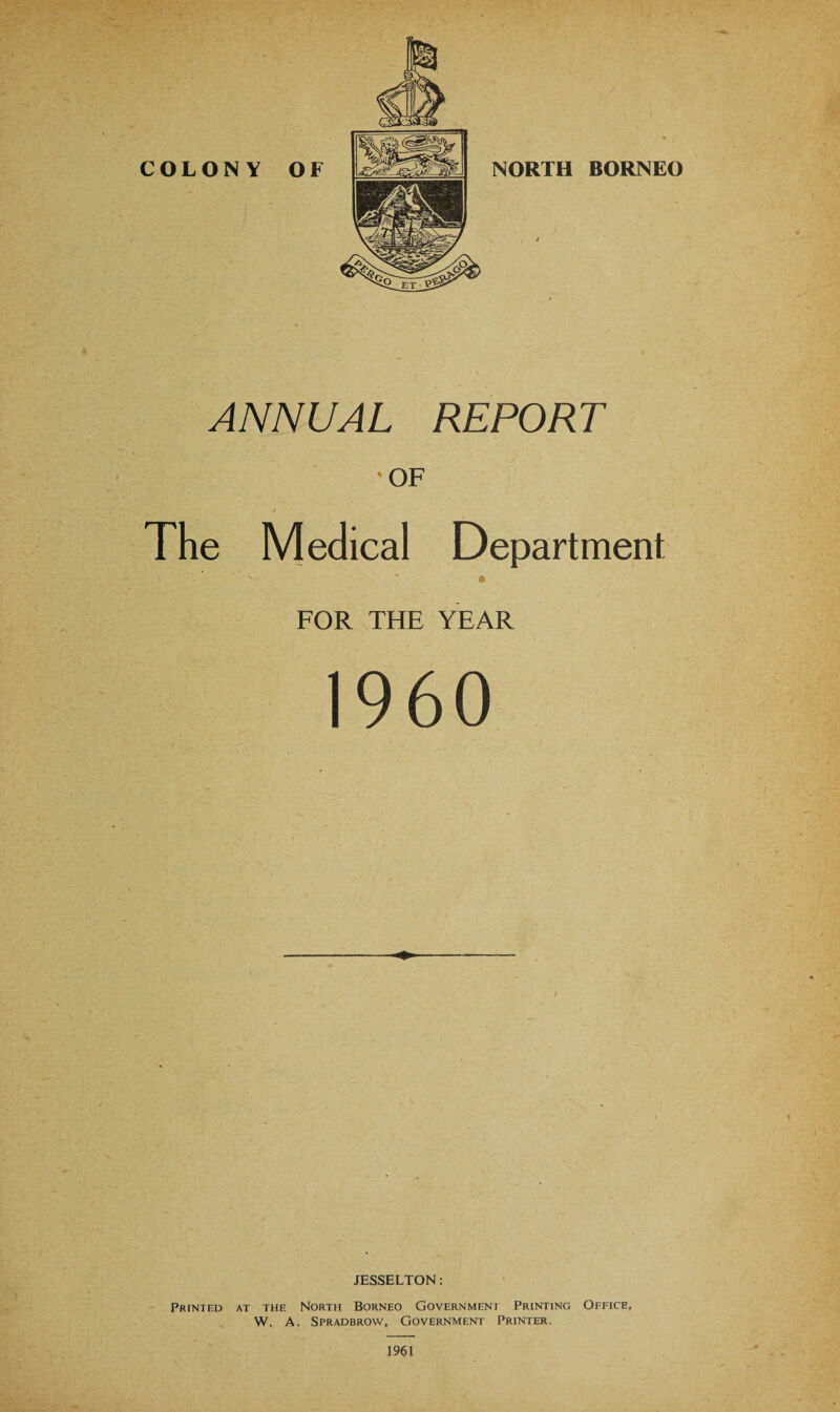 ' OF The Medical Department ' * • FOR THE YEAR I960 JESSELTON: Printed at the North Borneo Government Printing Office, W. A. Spradbrow, Government Printer. 1961