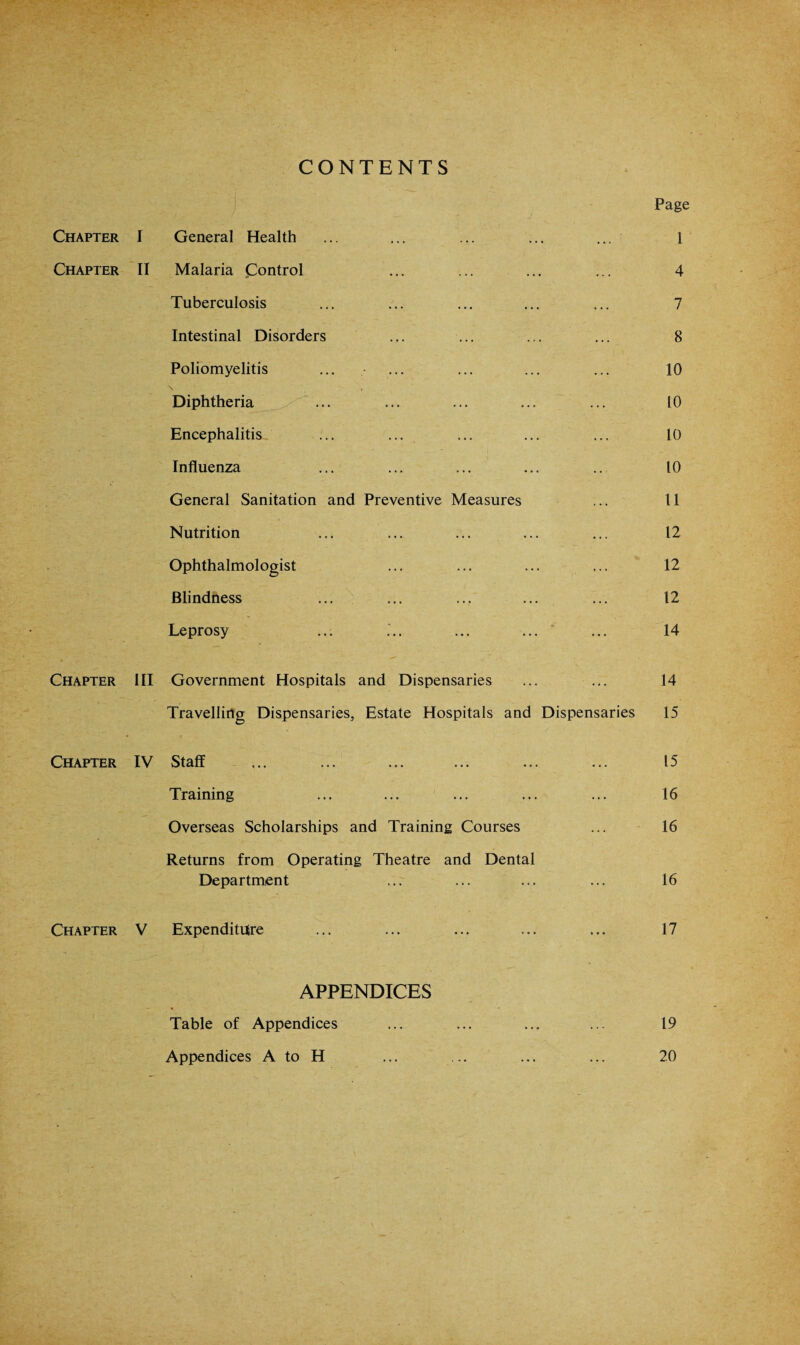 CONTENTS Page Chapter I General Health ... 1 Chapter II Malaria Control ... 4 Tuberculosis ... 7 Intestinal Disorders ... 8 Poliomyelitis 10 \ , Diphtheria to Encephalitis 10 Influenza ... 10 General Sanitation and Preventive Measures 11 Nutrition ... 12 Ophthalmologist ... 12 Blindness ... 12 Leprosy 14 Chapter III Government Hospitals and Dispensaries ... 14 Travelling Dispensaries, Estate Hospitals and Dispensaries 15 Chapter IV Staff ... . ... 15 Training ... 16 Overseas Scholarships and Training Courses 16 Returns from Operating Theatre and Dental Department ... 16 Chapter V Expenditure 17 APPENDICES Table of Appendices ... ... ... ... 19 Appendices A to H ... ... ... ... 20