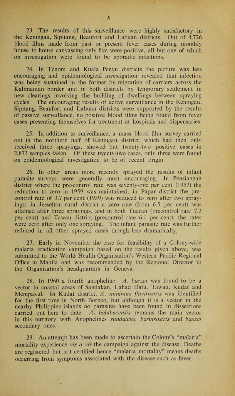 23. The results of this surveillance were highly satisfactory in the Keningau, Sipitang, Beaufort and Labuan districts. Out of 4,726 blood films made from past or present fever cases during monthly house to house canvassing only five were positive, all but one of which on investigation were found to be sporadic infections. 24. In Tenom and Kuala Penyu districts the picture was less encouraging and epidemiological investigation revealed that infection was being sustained in the former by migration of carriers across the Kalimantan border and in both districts by temporary settlement in new clearings involving the building of dwellings between spraying cycles. The encouraging results of active surveillance in the Keningau, Sipitang, Beaufort and Labuan districts were supported by the results of passive surveillance, no positive blood films being found from fever cases presenting themselves for treatment at hospitals and dispensaries. 25. In addition to surveillance, a mass blood film survey carried out in the northern half of Keningau district, which had then only received three sprayings, showed but twenty-two positive cases in 2,873 samples taken. Of these twenty-two cases, only three were found on epidemiological investigation to be of recent origin. 26. In other areas more recently sprayed the results of infant parasite surveys were generally most encouraging. In Pen Siangan district where the pre-control rate was seventy-one per cent (1957) the reduction to zero in 1959 was maintained; in Papar district the pre¬ control rate of 3.7 per cent (1959) was reduced to zero after two spray¬ ings; in Jesselton rural district a zero rate (from 6.5 per cent) was attained after three sprayings, and in both Tuaran (precontrol rate 7.3 per cent) and Tawau district (precontrol rate 6.1 per cent), the rates were zero after only one spraying. The infant parasite rate was further reduced in all other sprayed areas though less dramatically. 27. Early in November the case for feasibility of a Colony-wide malaria eradication campaign based on the results given above, was submitted to the World Health Organisation’s Western Pacific Regional Office in Manila and was recommended by the Regional Director to the Organisation’s headquarters in Geneva. 28. In 1960: a fourth anopheline; A. baezai was found to be a vector in coastal areas of Sandakan, Lahad Datu, Tawau, Kudat and Mempakul. In Kudat district, A. minimus flavirostris was identified for the first time in North Borneo, but although it is a vector in the nearby Philippine islands no parasites have been found in dissections carried out here to date. A. balabacensis remains the main vector in this territory with Anophelines sundaicus, barbirostris and baezai secondary ones. 29. An attempt has been made to ascertain the Colony’s “malaria” mortality experience vis a vis the campaign against the disease. Deaths are registered but not certified hence “malaria mortality” means deaths occurring from symptoms associated with the disease such as fever.