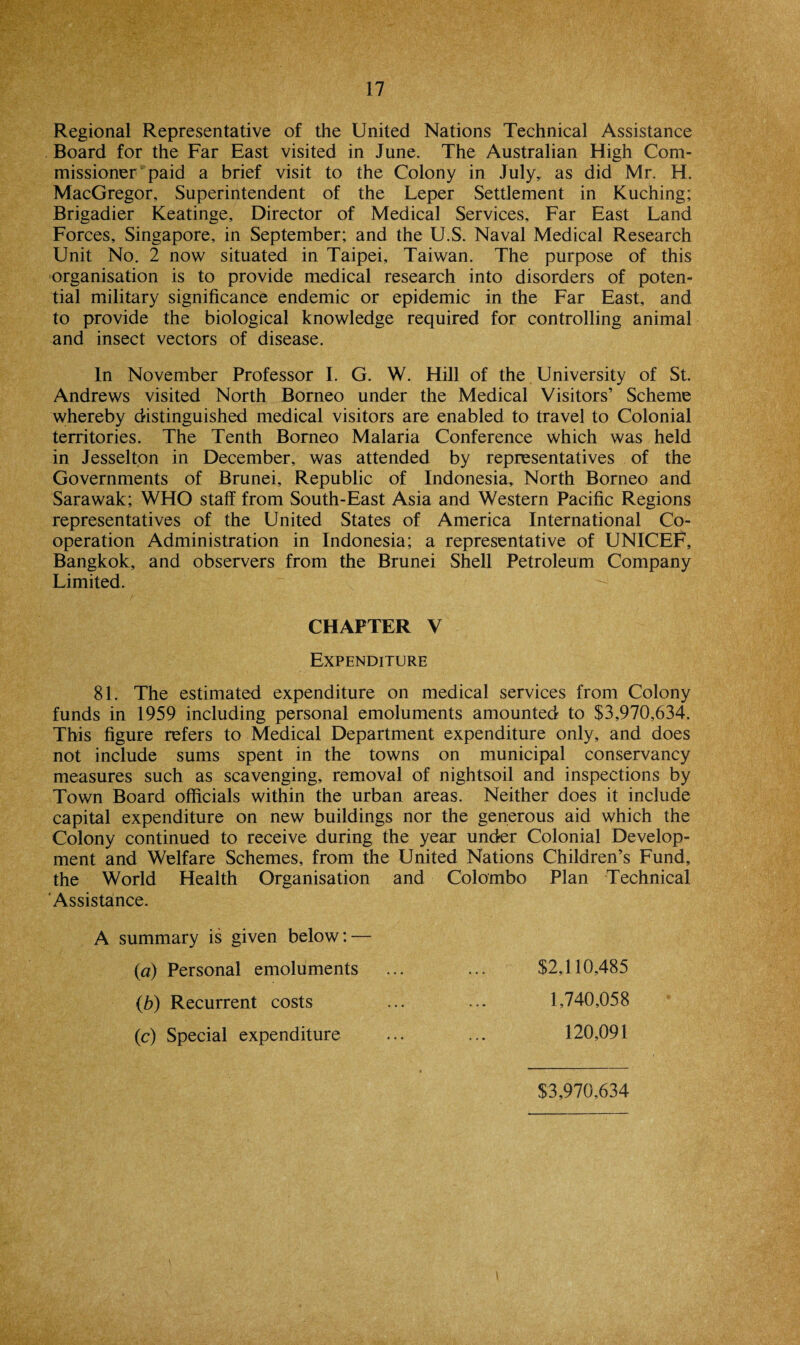 Regional Representative of the United Nations Technical Assistance Board for the Far East visited in June. The Australian High Com¬ missioner paid a brief visit to the Colony in July,, as did Mr. H. MacGregor, Superintendent of the Leper Settlement in Kuching; Brigadier Keatinge, Director of Medical Services, Far East Land Forces, Singapore, in September; and the U.S. Naval Medical Research Unit No. 2 now situated in Taipei, Taiwan. The purpose of this organisation is to provide medical research into disorders of poten¬ tial military significance endemic or epidemic in the Far East, and to provide the biological knowledge required for controlling animal and insect vectors of disease. In November Professor I. G. W. Hill of the University of St. Andrews visited North Borneo under the Medical Visitors’ Scheme whereby distinguished medical visitors are enabled to travel to Colonial territories. The Tenth Borneo Malaria Conference which was held in Jesselton in December, was attended by representatives of the Governments of Brunei, Republic of Indonesia, North Borneo and Sarawak; WHO staff from South-East Asia and Western Pacific Regions representatives of the United States of America International Co¬ operation Administration in Indonesia; a representative of UNICEF, Bangkok, and observers from the Brunei Shell Petroleum Company Limited. CHAPTER V Expenditure 81. The estimated expenditure on medical services from Colony funds in 1959 including personal emoluments amounted to $3,970,634. This figure refers to Medical Department expenditure only, and does not include sums spent in the towns on municipal conservancy measures such as scavenging, removal of nightsoil and inspections by Town Board officials within the urban areas. Neither does it include capital expenditure on new buildings nor the generous aid which the Colony continued to receive during the year under Colonial Develop¬ ment and Welfare Schemes, from the United Nations Children’s Fund, the World Health Organisation and Colombo Plan Technical Assistance. A summary is given below: — (a) Personal emoluments ... ... $2,110,485 (b) Recurrent costs ... ... 1,740,058 (c) Special expenditure ... ... 120,091 $3,970,634
