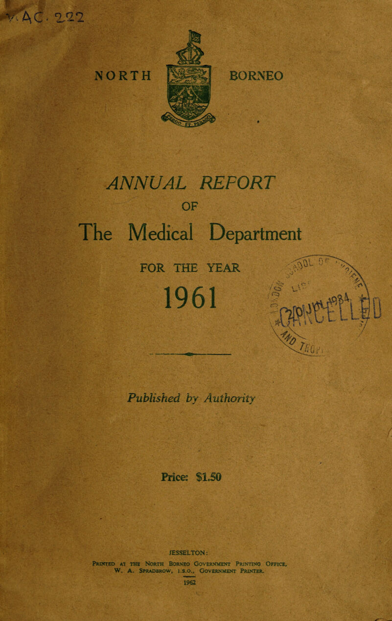 i m NORTH BORNEO ANNUAL REPORT OF The Medical Department FOR THE YEAR 1961 Published by Authority Prices $1JG JESSELTON: Printed at the North Borneo Government Printing Office, W. A, Spradbrow, i,s.o„. Government Printer. 1962