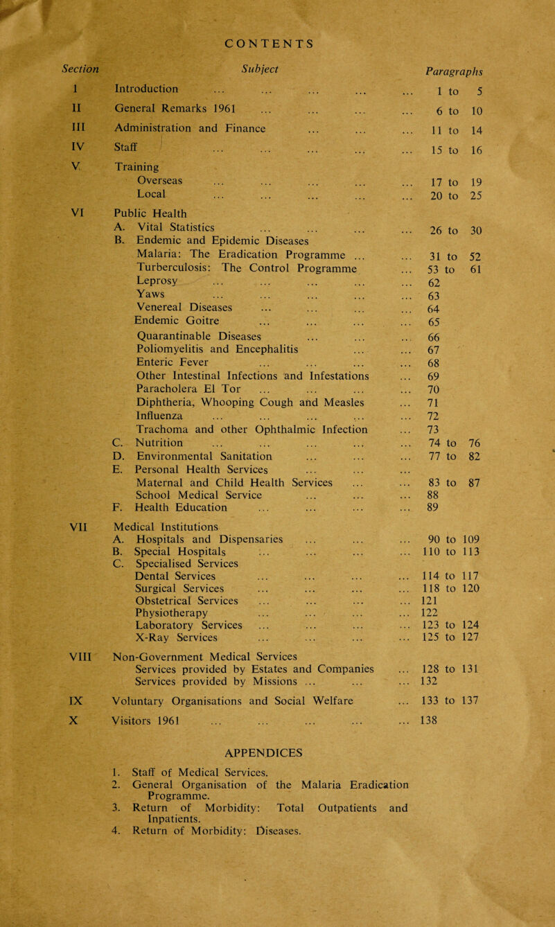 CONTENTS Section Subject Paragraphs 1 Introduction 1 to 5 II General Remarks 1961 6 to 10 III Administration and Finance 11 to 14 IV Staff 15 to 16 V, Training Overseas 17 to 19 Local 20 to 25 VI Public Health A. Vital Statistics 26 to 30 B. Endemic and Epidemic Diseases Malaria: The Eradication Programme ... ... 31 to 52 Turberculosis: The Control Programme 53 to 61 Leprosy ... 62 Yaws ... 63 Venereal Diseases ... 64 Endemic Goitre ... 65 Quarantinable Diseases ... 66 Poliomyelitis and Encephalitis ... 67 Enteric Fever ... 68 Other Intestinal Infections and Infestations ... 69 Paracholera El Tor ... 70 Diphtheria, Whooping Cough and Measles ... 71 Influenza ... 72 Trachoma and other Ophthalmic Infection ... 73 C. Nutrition ... 74 to 76 D. Environmental Sanitation ... 77 to 82 E. Personal Health Services ... Maternal and Child Health Services 83 to 87 School Medical Service ... 88 F. Health Education ... 89 VII Medical Institutions A. Hospitals and Dispensaries 90 to 109 B. Special Hospitals ... 110 to 113 C. Specialised Services Dental Services ... 114 to 117 Surgical Services ... 118 to 120 Obstetrical Services ... 121 Physiotherapy ... 122 Laboratory Services ... 123 to 124 X-Ray Services ... 125 to 127 VIII Non-Government Medical Services Services provided by Estates and Companies ... 128 to 131 Services provided by Missions ... ... 132 IX Voluntary Organisations and Social Welfare ... 133 to 137 X Visitors 1961 ... 138 APPENDICES 1. Staff of Medical Services. 2. General Organisation of the Malaria Eradication Programme. 3. Return of Morbidity: Total Outpatients and Inpatients. 4. Return of Morbidity: Diseases.