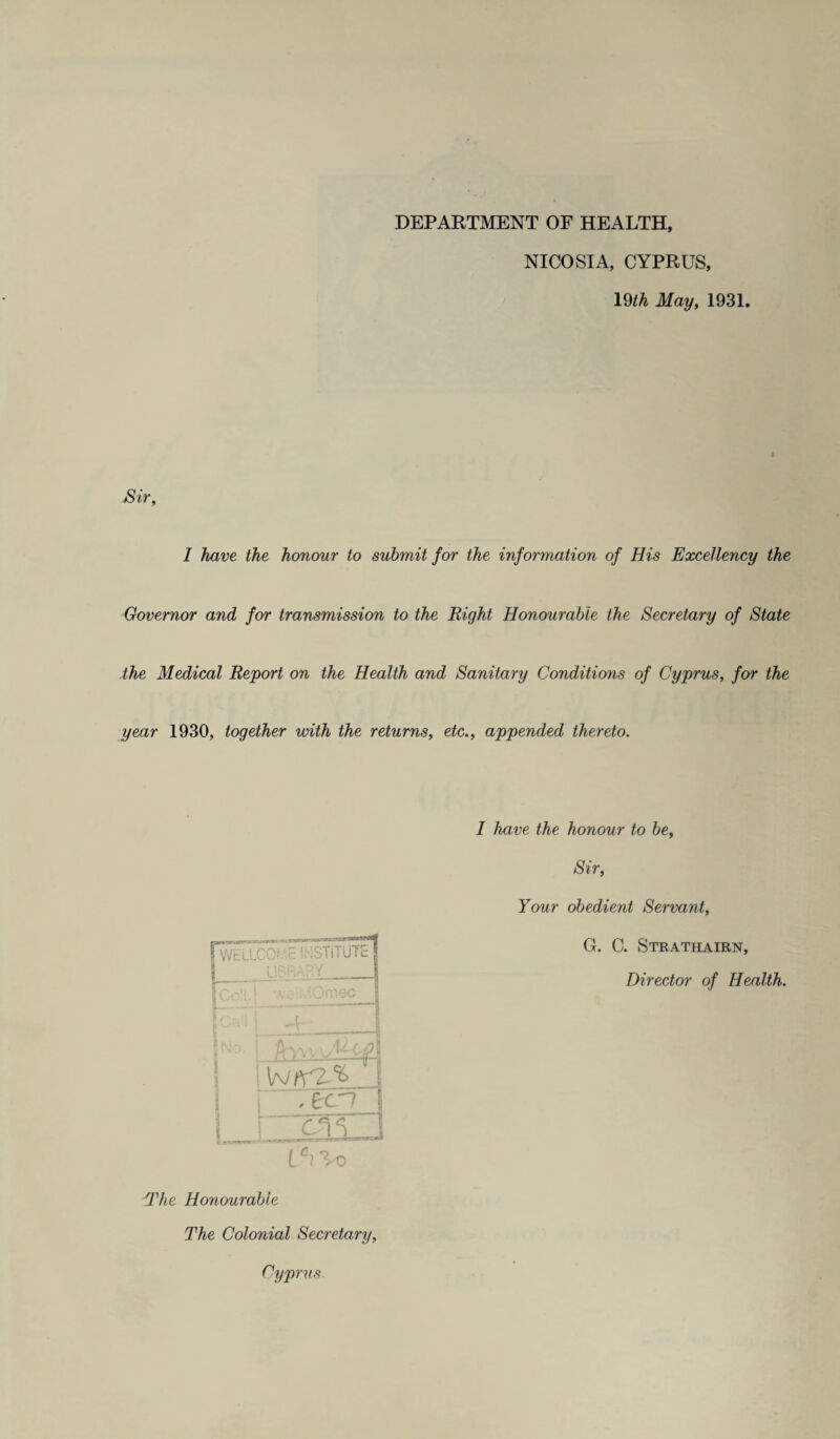 DEPARTMENT OF HEALTH, NICOSIA, CYPRUS, 19^ May, 1931. Sir, I have the honour to submit for the information of His Excellency the Governor and for transmission to the Right Honourable the Secretary of State the Medical Report on the Health and Sanitary Conditions of Cyprus, for the year 1930, together with the returns, etc., appended thereto. LJii. ii wim iTim-i—- J iWELLCOr.iE SMSTiTUTE , i 1 V •, ■ : Omec 1 ' ,. 1 |n°. I i \NKZ% ' 1 r^ecn 1 I C31J The Honourable 1 have the honour to be. Sir, Your obedient Servant, G. C. Strathairn, Director of Health. The Colonial Secretary, Cyprus