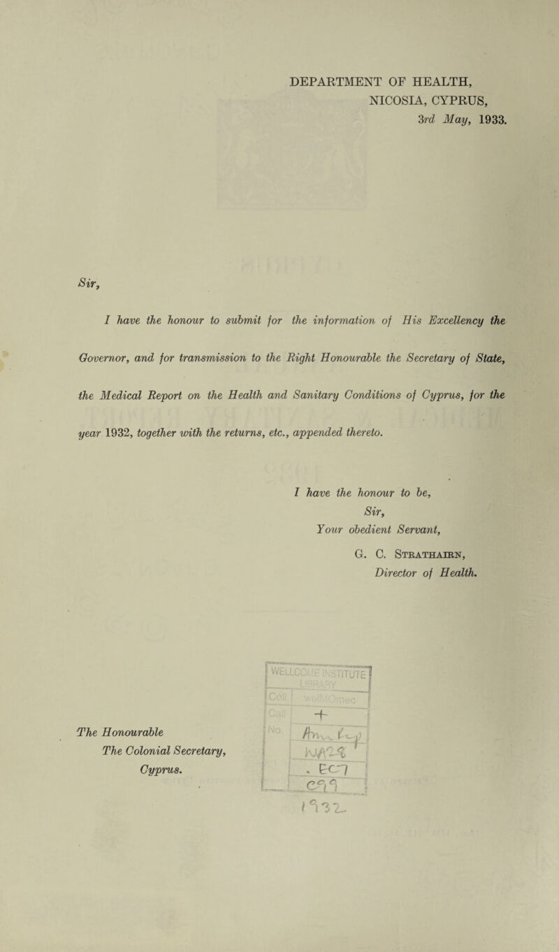 DEPARTMENT OF HEALTH, NICOSIA, CYPRUS, 3rd May, 1933. Sir, I have the honour to submit for the information of His Excellency the Governor, andl for transmission to the Right Honourable the Secretary of State, the Medical Report on the Health and Sanitary Conditions of Cyprus, for the year 1932, together with the returns, etc., appended thereto. 1 have the honour to be. Sir, Your obedient Servant, G. C. Strathairn, Director of Health. The Honourable The Colonial Secretary, Cyprus. -G /few TZJ] . &CT7 | Cr: * 1^32-