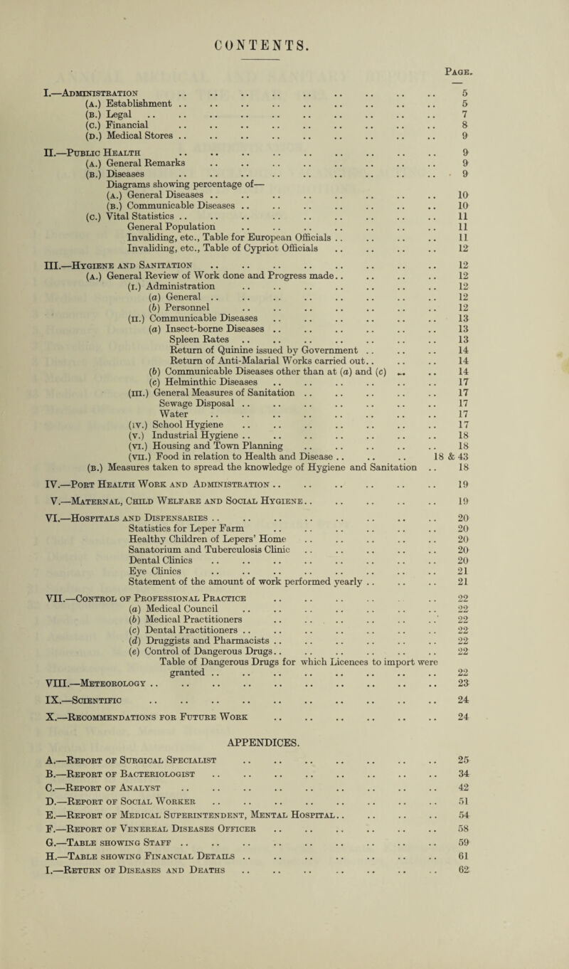 CONTENTS. Page. I. —Administration .. .. .. .. .. .. .. .. .. 5 (a.) Establishment .. .. .. .. .. .. .. .. .. 5 (b.) Legal .. .. .. .. .. .. .. .. .. .. 7 (c.) Financial .. .. .. .. .. .. .. .. .. 8 (d.) Medical Stores .. .. .. .. .. .. .. .. .. 9 II. —Public Health . 9 (a.) General Remarks .. .. .. .. .. .. .. .. 9 (b.) Diseases .. .. .. .. .. .. .. .. .. • 9 Diagrams showing percentage of— (a.) General Diseases .. .. .. .. .. .. .. .. 10 (b.) Communicable Diseases .. .. .. .. .. .. .. 10 (c.) Vital Statistics .. .. .. .. .. .. .. .. .. 11 General Population .. .. .. .. .. .. .. 11 Invaliding, etc., Table for European Officials .. .. .. .. 11 Invaliding, etc., Table of Cypriot Officials .. .. .. .. 12 III. —Hygiene and Sanitation. 12 (a.) General Review of Work done and Progress made.. .. .. .. 12 (i.) Administration .. .. .. .. .. .. .. 12 (a) General .. .. .. .. .. .. .. .. 12 (b) Personnel .. .. .. .. .. .. .. 12 (ii.) Communicable Diseases .. .. .. .. .. .. 13 (a) Insect-borne Diseases .. .. .. .. .. .. 13 Spleen Rates .. .. .. .. .. .. .. 13 Return of Quinine issued by Government .. .. .. 14 Return of Anti-Malarial Works carried out.. .. .. 14 (&) Communicable Diseases other than at (a) and (c) ... .. 14 (c) Helminthic Diseases .. .. .. .. .. .. 17 (hi.) General Measures of Sanitation .. .. .. .. .. 17 Sewage Disposal .. .. .. .. .. .. .. 17 Water .. .. .. .. .. .. .. .. 17 (iv.) School Hygiene .. .. .. .. .. .. .. 17 (v.) Industrial Hygiene .. .. .. .. .. .. .. 18 (vi.) Housing and Town Planning .. .. .. .. .. 18 (vn.) Food in relation to Health and Disease .. .. .. 18 & 43 (b.) Measures taken to spread the knowledge of Hygiene and Sanitation .. 18 IV. —Port Health Work and Administration .. .. .. .. .. .. 19 V.—Maternal, Child Welfare and Social Hygiene .. .. .. .. .. 19 VI. —Hospitals and Dispensaries .. . 20 Statistics for Leper Farm .. .. .. .. .. .. 20 Healthy Children of Lepers’ Home .. .. .. .. .. 20 Sanatorium and Tuberculosis Clinic .. .. .. .. .. 20 Dental Clinics .. .. .. .. .. .. .. .. 20 Eye Clinics .. .. .. .. .. .. .. .. 21 Statement of the amount of work performed yearly .. .. .. 21 VII. —Control of Professional Practice .. .. .. .. .. 22 (a) Medical Council .. .. .. .. .. .. .. 22 (b) Medical Practitioners .. .. .. .. .. ..' 22 (c) Dental Practitioners .. .. .. .. .. .. .. 22 (d) Druggists and Pharmacists .. .. .. .. .. .. 22 (e) Control of Dangerous Drugs.. .. .. .. .. .. 22 Table of Dangerous Drugs for which Licences to import were granted .. .. .. .. .. .. .. .. 22 VIII. —Meteorology. 23 IX.—Scientific 24 X.—Recommendations for Future Work 24 APPENDICES. A. —Report of Surgical Specialist . 25 B. —Report of Bacteriologist .. .. .. .. .. .. .. .. 34 C. —Report of Analyst .. .. .. .. .. .. .. .. .. 42 D. —Report of Social Worker .. .. .. .. .. .. .. .. 51 E. —Report of Medical Superintendent, Mental Hospital .. .. .. .. 54 F. —Report of Venereal Diseases Officer .. .. .. .. .. .. 58 G. —Table showing Staff .. .. .. .. .. .. .. .. .. 59 H. —Table showing Financial Details .. .. .. .. .. .. .. 61