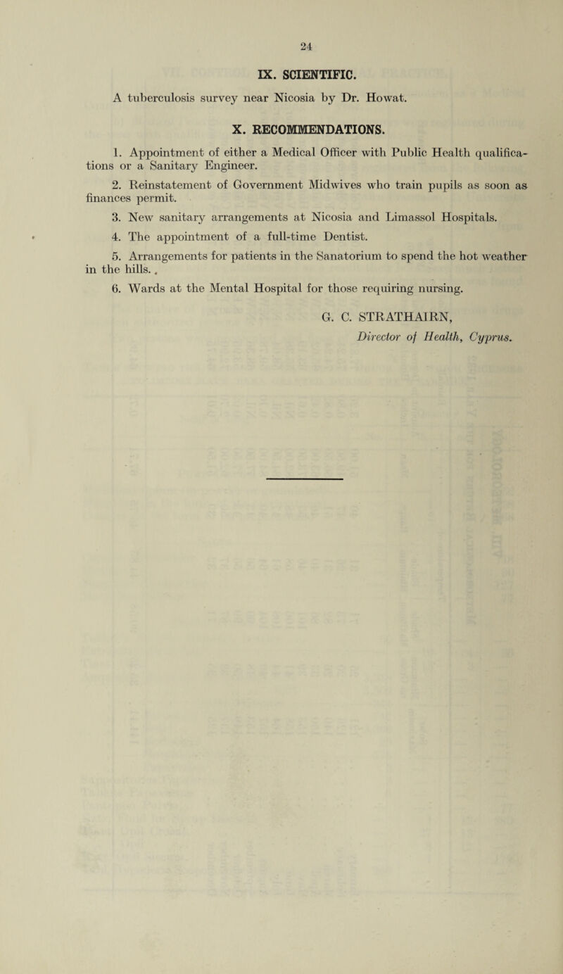 IX. SCIENTIFIC. A tuberculosis survey near Nicosia by Dr. Howat. X. RECOMMENDATIONS. 1. Appointment of either a Medical Officer with Public Health qualifica¬ tions or a Sanitary Engineer. 2. Reinstatement of Government Midwives who train pupils as soon as finances permit. 3. New sanitary arrangements at Nicosia and Limassol Hospitals. 4. The appointment of a full-time Dentist. 5. Arrangements for patients in the Sanatorium to spend the hot weather in the hills.. 6. Wards at the Mental Hospital for those requiring nursing. G. C. STRATHAIRN, Director of Health, Cyprus.