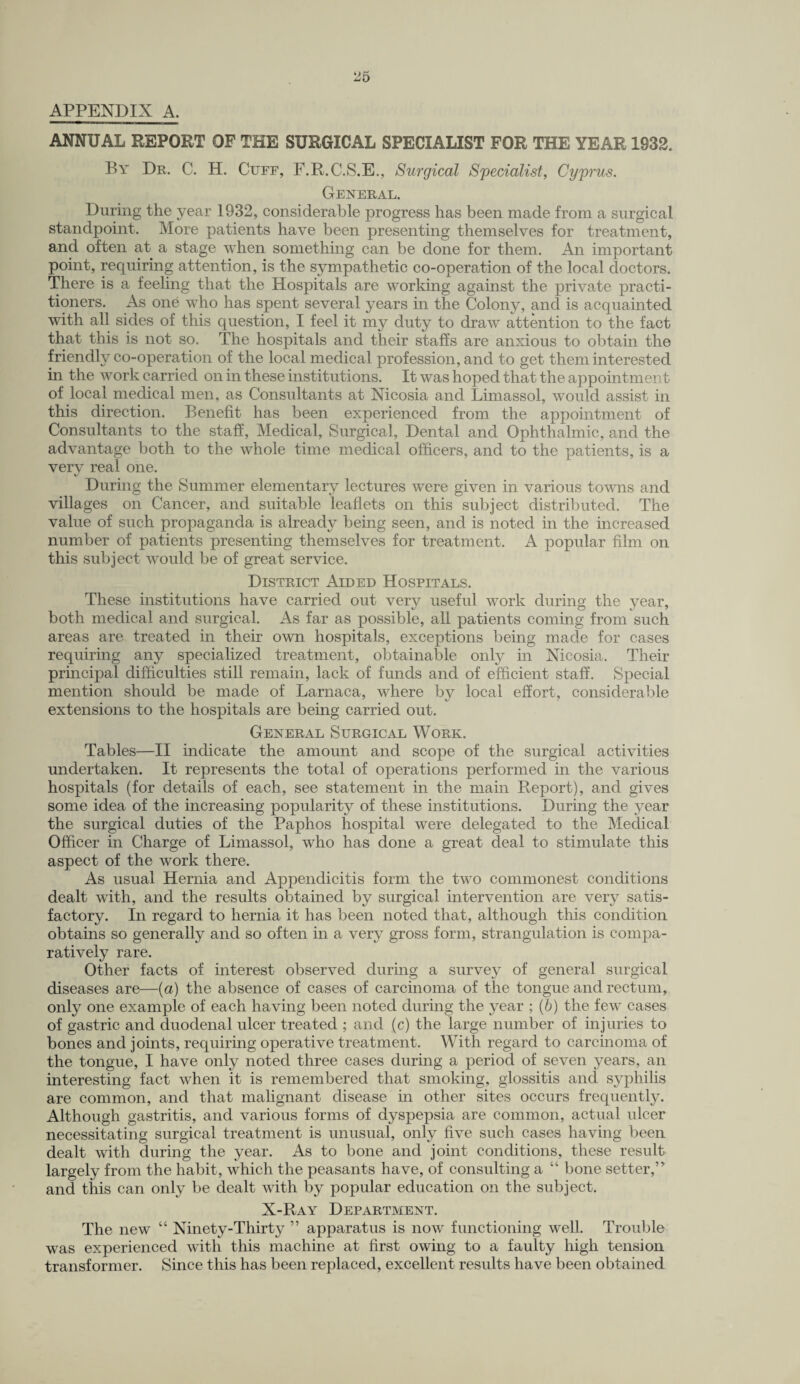 APPENDIX A. ANNUAL REPORT OF THE SURGICAL SPECIALIST FOR THE YEAR 1932. By Dr. C. H. Cuff, F.R.C.S.E., Surgical Specialist, Cyprus. General. During the year 1932, considerable progress has been made from a surgical standpoint. More patients have been presenting themselves for treatment, and often at a stage when something can be done for them. An important point, requiring attention, is the sympathetic co-operation of the local doctors. There is a feeling that the Hospitals are working against the private practi¬ tioners. As one who has spent several years in the Colony, and is acquainted with all sides of this question, I feel it my duty to draw attention to the fact that this is not so. The hospitals and their staffs are anxious to obtain the friendly co-operation of the local medical profession, and to get them interested in the work carried on in these institutions. It was hoped that the appointment of local medical men, as Consultants at Nicosia and Limassol, would assist in this direction. Benefit has been experienced from the appointment of Consultants to the staff, Medical, Surgical, Dental and Ophthalmic, and the advantage both to the whole time medical officers, and to the patients, is a very real one. During the Summer elementary lectures were given in various towns and villages on Cancer, and suitable leaflets on this subject distributed. The value of such propaganda is already being seen, and is noted in the increased number of patients presenting themselves for treatment. A popular film on this subject would be of great service. District Aided Hospitals. These institutions have carried out very useful work during the year, both medical and surgical. As far as possible, all patients coming from such areas are treated in their own hospitals, exceptions being made for cases requiring any specialized treatment, obtainable only in Nicosia. Their principal difficulties still remain, lack of funds and of efficient staff. Special mention should be made of Larnaca, where by local effort, considerable extensions to the hospitals are being carried out. General Surgical Work. Tables—II indicate the amount and scope of the surgical activities undertaken. It represents the total of operations performed in the various hospitals (for details of each, see statement in the main Report), and gives some idea of the increasing popularity of these institutions. During the year the surgical duties of the Paphos hospital were delegated to the Medical Officer in Charge of Limassol, who has done a great deal to stimulate this aspect of the work there. As usual Hernia and Appendicitis form the two commonest conditions dealt with, and the results obtained by surgical intervention are very satis¬ factory. In regard to hernia it has been noted that, although this condition obtains so generally and so often in a very gross form, strangulation is compa¬ ratively rare. Other facts of interest observed during a survey of general surgical diseases are—(a) the absence of cases of carcinoma of the tongue and rectum, only one example of each having been noted during the year ; (b) the few cases of gastric and duodenal ulcer treated ; and (c) the large number of injuries to bones and joints, requiring operative treatment. With regard to carcinoma of the tongue, I have only noted three cases during a period of seven years, an interesting fact when it is remembered that smoking, glossitis and syphilis are common, and that malignant disease in other sites occurs frequently. Although gastritis, and various forms of dyspepsia are common, actual ulcer necessitating surgical treatment is unusual, only five such cases having been dealt with during the year. As to bone and joint conditions, these result largely from the habit, which the peasants have, of consulting a “ bone setter,” and this can only be dealt with by popular education on the subject. X-Ray Department. The new “ Ninety-Thirty ” apparatus is now functioning well. Trouble was experienced with this machine at first owing to a faulty high tension transformer. Since this has been replaced, excellent results have been obtained