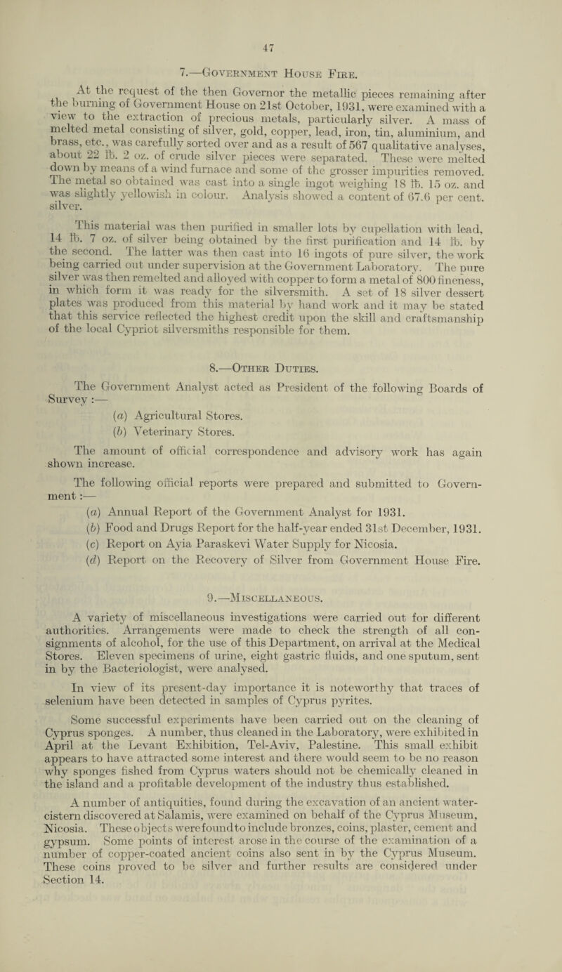 7.—Government House Fire. At the request of the then Governor the metallic pieces remaining after the burning of Government House on 21st October, 1931, were examined with a view to the extraction oi precious metals, particularly silver. A mass of melted metal consisting of silver, gold, copper, lead, iron, tin, aluminium, and brass, etc., was carefully sorted over and as a result of 567 qualitative analyses, about 2^ lb. 2 oz. of crude silver pieces were separated. These were melted down b;y means of a wind furnace and some of the grosser impurities removed. The metal so obtained was cast into a single ingot weighing 18 lb. 15 oz. and was slightly yellowish in colour. Analysis showed a content of 67.6 per cent, silver. This material was then purified in smaller lots by cupellation with lead, 14 lb. 7 oz. of silver being obtained by the first purification and 14 lb. by the second, the latter was then cast into 16 ingots of pure silver, the work being carried out under supervision at the Government Laboratory. The pure silver was then remelted and alloyed with copper to form a metal of 800 fineness, in which form it was ready for the silversmith. A set of 18 silver dessert plates was produced from this material by hand work and it may be stated that this service reflected the highest credit upon the skill and craftsmanship of the local Cypriot silversmiths responsible for them. 8.—Other Duties. The Government Analyst acted as President of the following Boards of Survey :— (a) Agricultural Stores. (b) Veterinary Stores. The amount of official correspondence and advisory work has again shown increase. The following official reports were prepared and submitted to Govern¬ ment :— (a) Annual Report of the Government Analyst for 1931. (b) Food and Drugs Report for the half-year ended 31st December, 1931. (c) Report on Ayia Paraskevi Water Supply for Nicosia. (d) Report on the Recovery of Silver from Government House Fire. 9.—Miscellaneous. A variety of miscellaneous investigations were carried out for different authorities. Arrangements were made to check the strength of all con¬ signments of alcohol, for the use of this Department, on arrival at the Medical Stores. Eleven specimens of urine, eight gastric fluids, and one sputum, sent in by the Bacteriologist, were analysed. In view of its present-day importance it is noteworthy that traces of selenium have been detected in samples of Cyprus pyrites. Some successful experiments have been carried out on the cleaning of Cyprus sponges. A number, thus cleaned in the Laboratory, were exhibited in April at the Levant Exhibition, Tel-Aviv, Palestine. This small exhibit appears to have attracted some interest and there would seem to be no reason why sponges fished from Cyprus waters should not be chemically cleaned in the island and a profitable development of the industry thus established. A number of antiquities, found during the excavation of an ancient water- cistern discovered at Salamis, were examined on behalf of the Cyprus Museum, Nicosia. These objects werefoundto include bronzes, coins, plaster, cement and gypsum. Some points of interest arose in the course of the examination of a number of copper-coated ancient coins also sent in by the Cyprus Museum. These coins proved to be silver and further results are considered under Section 14.