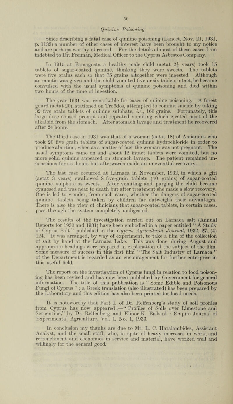 Quinine Poisoning. Since describing a fatal case of quinine poisoning (Lancet, Nov. 21, 1931, p. 1133) a number of other cases of interest have been brought to my notice and are perhaps worthy of record. For the details of most of these cases I am indebted to Dr. Freiman, Medical Officer to the Cyprus Asbestos Company. In 1915 at Famagusta a healthy male child (aetat 2\ years) took 15 tablets of sugar-coated quinine, thinking they were sweets. The tablets were five grains each so that 75 grains altogether were ingested. Although an emetic was given and the child vomited five or six tablets intact, he became convulsed with the usual symptoms of quinine poisoning and died within two hours of the time of ingestion. The year 1931 was remarkable for cases of quinine poisoning. A forest guard (aetat 20), stationed on Troodos, attempted to commit suicide by taking 32 five grain tablets of quinine sulphate, i.e., 160 grains. Fortunately, this large dose caused prompt and repeated vomiting which ejected most of the alkaloid from the stomach. After stomach lavage and treatment he recovered after 24 hours. The third case in 1931 was that of a woman (aetat 18) of Amiandos who took 20 five grain tablets of sugar-coated quinine hydrochloride in order to produce abortion, when as a matter of fact the woman was not pregnant. The usual symptoms came on and about 12 intact tablets were vomited, but no more solid quinine appeared on stomach lavage. The patient remained un¬ conscious for six hours but afterwards made an uneventful recovery. The last case occurred at Larnaca in November, 1932, in which a girl (aetat 3 years) swallowed 8 five-grain tablets (40 grains) of sugar-coated quinine sulphate as sweets. After vomiting and purging the child became cyanosed and was near to death but after treatment she made a slow recovery. One is led to wonder, from such cases, whether the dangers of sugar-coated quinine tablets being taken by children far outweighs their advantages. There is also the view of clinicians that sugar-coated tablets, in certain cases, pass through the system completely undigested. The results of the investigation carried out on Larnaca salt (Annual Reports for 1930 and 1931) have been embodied in a paper entitled “ A Study of Cyprus Salt ” published in the Cyprus Agricultural Journal, 1932, 27, (4) 124. It was arranged, by way of experiment, to take a film of the collection of salt by hand at the Larnaca Lake. This was done during August and appropriate headings were prepared in explanation of the subject of the film. Some measure of success in this first film “ The Salt Industry of Larnaca ” of the Department is regarded as an encouragement for further enterprise in this useful field. The report on the investigation of Cyprus fungi in relation to food poison¬ ing has been revised and has now been published by Government for general information. The title of this publication is “ Some Edible and Poisonous Fungi of Cyprus ' ; a Greek translation (also illustrated) has been prepared by the Laboratory and this edition has also been printed for local needs. It is noteworthy that Part I. of Dr. Reifenberg’s study of soil profiles from Cyprus has now appeared:—“ Profiles of Soils over Limestone and Serpentine,” by Dr. Reifenberg and Elinor K. Eisbank : Empire Journal of Experimental Agriculture, Vol. I, No. 1, 1933. In conclusion my thanks are due to Mr. L. C. Haralambides, Assistant Analyst, and the small staff, who, in spite of heavy increases in work, and retrenchment and economies in service and material, have worked well and willingly for the general good.