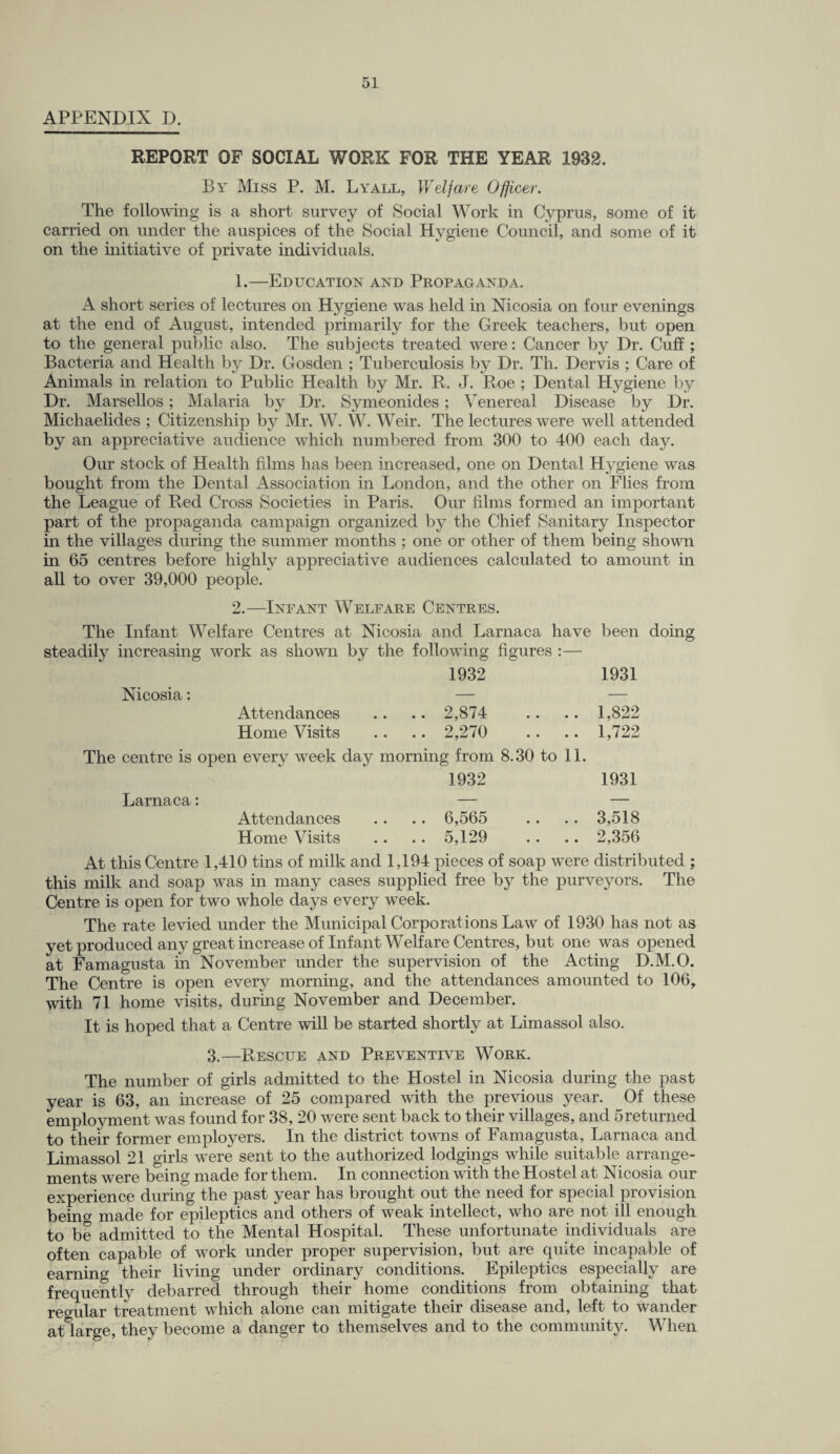APPENDIX D. REPORT OF SOCIAL WORK FOR THE YEAR 1932. By Miss P. M. Lyall, Welfare Officer. The following is a short survey of Social Work in Cyprus, some of it carried on under the auspices of the Social Hygiene Council, and some of it on the initiative of private individuals. 1.—Education and Propaganda. A short series of lectures on Hygiene was held in Nicosia on four evenings at the end of August, intended primarily for the Greek teachers, but open to the general public also. The subjects treated were: Cancer by Dr. Cuff ; Bacteria and Health by Dr. Gosden ; Tuberculosis by Dr. Th. Dervis ; Care of Animals in relation to Public Health by Mr. R. J. Roe ; Dental Hygiene by Dr. Marsellos; Malaria by Dr. Symeonides; Venereal Disease by Dr. Michaelides ; Citizenship by Mr. W. W. Weir. The lectures were well attended by an appreciative audience which numbered from 300 to 400 each day. Our stock of Health films has been increased, one on Dental Hygiene was bought from the Dental Association in London, and the other on Flies from the League of Red Cross Societies in Paris. Our films formed an important part of the propaganda campaign organized by the Chief Sanitary Inspector in the villages during the summer months ; one or other of them being shown in 65 centres before highly appreciative audiences calculated to amount in all to over 39,000 people. 2.—Infant Welfare Centres. The Infant Welfare Centres at Nicosia and Larnaca have been doing steadily increasing work as shown by the following figures :— 1932 1931 Nicosia: — — Attendances .. .. 2,874 .. .. 1,822 Home Visits .. .. 2,270 .. .. 1,722 The centre is open every week day morning from 8.30 to 11. 1932 Larnaca: — Attendances .. .. 6,565 Home Visits .. .. 5,129 1931 3,518 2,356 At this Centre 1,410 tins of milk and 1,194 pieces of soap were distributed ; this milk and soap was in many cases supplied free by the purveyors. The Centre is open for two whole days every week. The rate levied under the Municipal Corporations Law of 1930 has not as yet produced any great increase of Infant Welfare Centres, but one was opened at Famagusta in November under the supervision of the Acting D.M.O. The Centre is open every morning, and the attendances amounted to 106, with 71 home visits, during November and December. It is hoped that a Centre will be started shortly at Limassol also. 3.—Rescue and Preventive Work. The number of girls admitted to the Hostel in Nicosia during the past year is 63, an increase of 25 compared with the previous year. Of these employment was found for 38, 20 were sent back to their villages, and 5returned to their former employers. In the district towns of Famagusta, Larnaca and Limassol 21 girls were sent to the authorized lodgings while suitable arrange¬ ments were being made for them. In connection with the Hostel at Nicosia our experience during the past year has brought out the need for special provision being made for epileptics and others of weak intellect, who are not ill enough to be admitted to the Mental Hospital. These unfortunate individuals are often capable of work under proper supervision, but are quite incapable of earning their living under ordinary conditions. Epileptics especially are frequently debarred through their home conditions from obtaining that regular treatment which alone can mitigate their disease and, left to wander atlarge, they become a danger to themselves and to the community. When