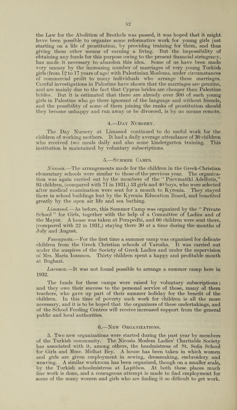 the Law for the Abolition of Brothels was passed, it was hoped that it might have been possible to organize some reformative work for young girls just starting on a life of prostitution, by providing training for them, and thus giving them other means of earning a living. But the impossibility of obtaining any funds for this purpose owing to the present financial stringency, has made it necessary to abandon this idea. Some of us have been made very uneasy by the increasing number of marriages of very young Turkish girls (from 12 to 17 years of age) with Palestinian Moslems, under circumstances of commercial profit to many individuals who arrange these marriages. Careful investigations in Palestine have shown that the marriages are genuine, and are mainly due to the fact that Cyprus brides are cheaper than Palestine brides. But it is estimated that there are already over 300 of such young girls in Palestine who go there ignorant of the language and without friends, and the possibility of some of them joining the ranks of prostitution should they become unhappy and run away or be divorced, is by no means remote. 4.—Day Nursery. The Day Nursery at Limassol continued to do useful work for the children of working mothers. It had a daily average attendance of 30 children who received two meals daily and also some kindergarten training. This institution is maintained by voluntary subscriptions. 5.—Summer Camps. Nicosia.—The arrangements made for the children in the Greek-Christian elementary schools were similar to those of the previous year. The organiza¬ tion was again carried out by the members of the “ Pnevmatiki Adelfotis,” 93 children, (compared with 71 in 1931,) 53 girls and 40 boys, who were selected after medical examination were sent for a month to Kyrenia. They stayed there in school buildings lent by the Kyrenia Education Board, and benefited greatly by the open air life and sea bathing. Limassol.—As before, this Summer Camp was organized by the “ Private School ” for Girls, together with the help of a Committee of Ladies and of the Mayor. A house was taken at Perapedhi, and 60 children were sent there, (compared with 22 in 1931,) staying there 30 at a time during the months of July and August. Famagusta.—For the first time a summer camp was organized for delicate children from the Greek Christian schools of Varosha. It was carried out under the auspices of the Society of Greek Ladies and under the supervision of Mrs. Maria Ioannou. Thirty children spent a happy and profitable month at Boghazi. Larnaca.—It was not found possible to arrange a summer camp here in 1932. The funds for these camps were raised by voluntary subscriptions ; and they owe their success to the personal service of those, many of them teachers, who gave up part of their summer holiday for the benefit of the children. In this time of poverty such work for children is all the more necessary, and it is to be hoped that the organizers of these undertakings, and of the School Feeding Centres will receive increased support from the general public and local authorities. 6.—New Organizations. 5. Two new organizations were started during the past year by members of the Turkish community. The Nicosia Moslem Ladies’ Charitable Society has associated with it, among others, the headmistress of St. Sofia School for Girls and Mme. Midhat Bey. A house has been taken in which women and girls are given employment in sewing, dressmaking, embroidery and weaving. A similar workroom has been organized, though on a smaller scale, by the Turkish schoolmistress at Lapithos. At both these places much fine work is done, and a courageous attempt is made to find employment for some of the many women and girls who are finding it so difficult to get work.