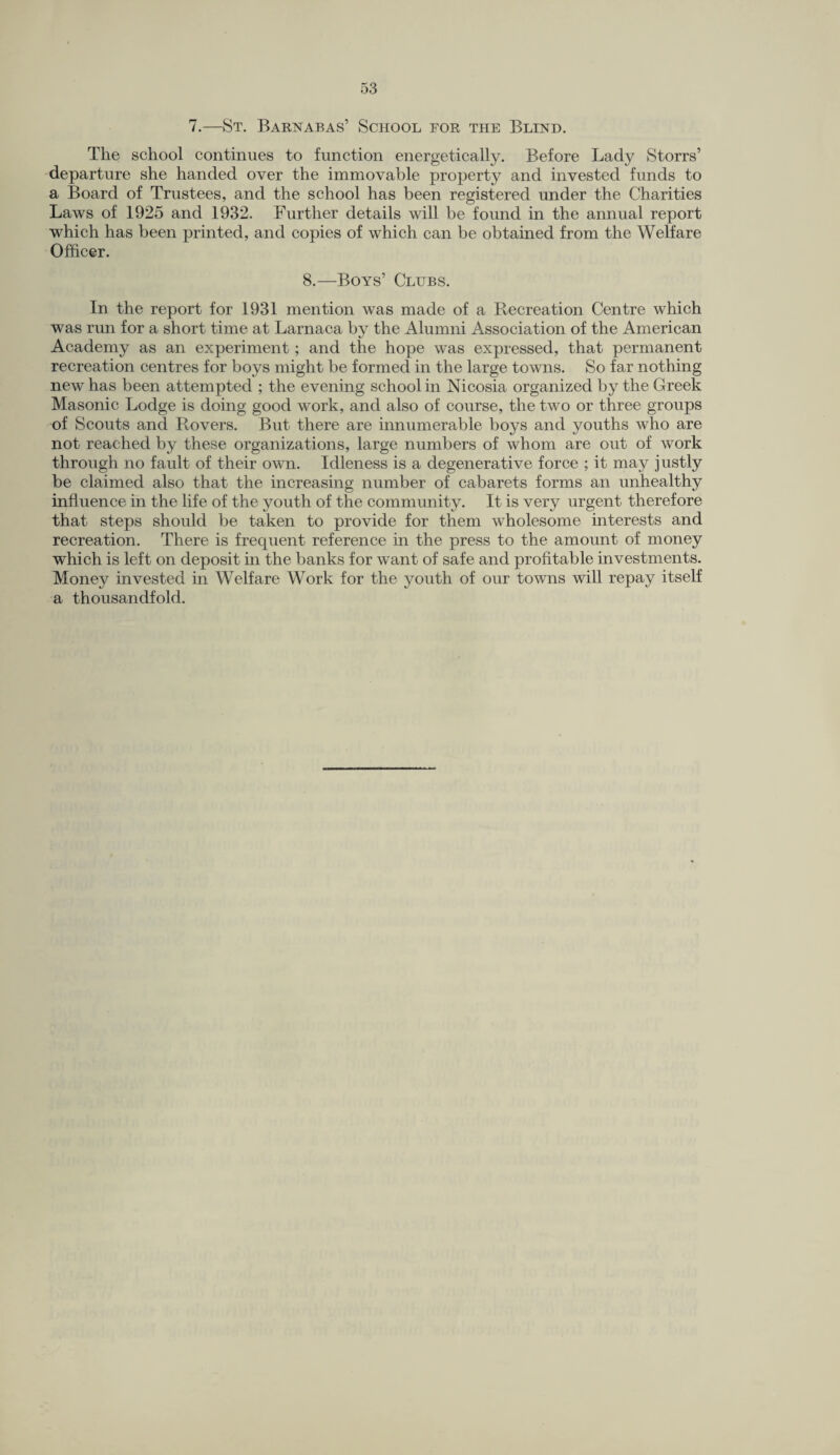 7.—St. Barnabas’ School for the Blind. The school continues to function energetically. Before Lady Storrs’ departure she handed over the immovable property and invested funds to a Board of Trustees, and the school has been registered under the Charities Laws of 1925 and 1932. Further details will be found in the annual report which has been printed, and copies of which can be obtained from the Welfare Officer. 8.—Boys’ Clubs. In the report for 1931 mention was made of a Recreation Centre which was run for a short time at Larnaca by the Alumni Association of the American Academy as an experiment; and the hope was expressed, that permanent recreation centres for boys might be formed in the large towns. So far nothing new has been attempted ; the evening school in Nicosia organized by the Greek Masonic Lodge is doing good work, and also of course, the two or three groups of Scouts and Rovers. But there are innumerable boys and youths who are not reached by these organizations, large numbers of whom are out of work through no fault of their own. Idleness is a degenerative force ; it may justly be claimed also that the increasing number of cabarets forms an unhealthy influence in the life of the youth of the community. It is very urgent therefore that steps should be taken to provide for them wholesome interests and recreation. There is frequent reference in the press to the amount of money which is left on deposit in the banks for want of safe and profitable investments. Money invested in Welfare Work for the youth of our towns will repay itself a thousandfold.