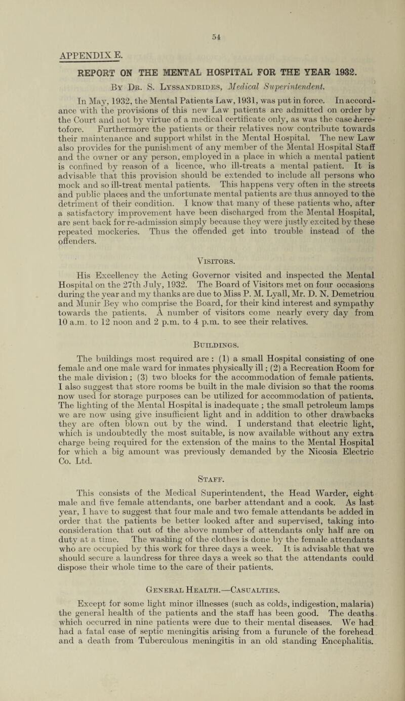 APPENDIX E. REPORT ON THE MENTAL HOSPITAL FOR THE YEAR 1932. By Dr. S. Lyssandrides, Medical Superintendent. In May, 1932, the Mental Patients Law, 1931, was put in force. In accord¬ ance with the provisions of this new Law patients are admitted on order by the Court and not by virtue of a medical certificate only, as was the case -here¬ tofore. Furthermore the patients or their relatives now contribute towards their maintenance and support whilst in the Mental Hospital. The new Law also provides for the punishment of any member of the Mental Hospital Staff and the owner or any person, employed in a place in which a mental patient is confined by reason of a licence, who ill-treats a mental patient. It is advisable that this provision should be extended to include all persons who mock and so ill-treat mental patients. This happens very often in the streets and public places and the unfortunate mental patients are thus annoyed to the detriment of their condition. I know that many of these patients who, after a satisfactory improvement have been discharged from the Mental Hospital, are sent back for re-admission simply because they were justly excited by these repeated mockeries. Thus the offended get into trouble instead of the offenders. Visitors. His Excellency the Acting Governor visited and inspected the Mental Hospital on the 27th July, 1932. The Board of Visitors met on four occasions during the year and my thanks are due to Miss P. M. Lyall, Mr. D. N. Demetriou and Munir Bey who comprise the Board, for their kind interest and sympathy towards the patients. A number of visitors come nearly every day from 10 a.m, to 12 noon and 2 p.m. to 4 p.m. to see their relatives. Buildings. The buildings most required are : (1) a small Hospital consisting of one female and one male ward for inmates physically ill; (2) a Recreation Room for the male division; (3) two blocks for the accommodation of female patients. I also suggest that store rooms be built in the male division so that the rooms now used for storage purposes can be utilized for accommodation of patients. The lighting of the Mental Hospital is inadequate ; the small petroleum lamps we are now using give insufficient light and in addition to other drawbacks they are often blown out by the wind. I understand that electric light, which is undoubtedly the most suitable, is now available without any extra charge being required for the extension of the mains to the Mental Hospital for which a big amount was previously demanded by the Nicosia Electric Co. Ltd. Staff. This consists of the Medical Superintendent, the Head Warder, eight male and five female attendants, one barber attendant and a cook. As last year, I have to suggest that four male and two female attendants be added in order that the patients be better looked after and supervised, taking into consideration that out of the above number of attendants only half are on duty at a time. The washing of the clothes is done by the female attendants who are occupied by this work for three days a week. It is advisable that we should secure a laundress for three days a week so that the attendants could dispose their whole time to the care of their patients. General Health.—Casualties. Except for some light minor illnesses (such as colds, indigestion, malaria) the general health of the patients and the staff has been good. The deaths which occurred in nine patients were due to their mental diseases. We had had a fatal case of septic meningitis arising from a furuncle of the forehead and a death from Tuberculous meningitis in an old standing Encephalitis.