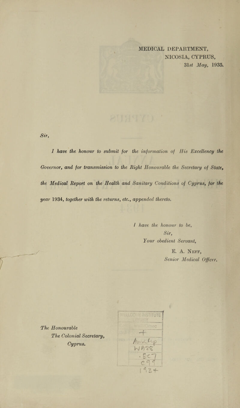 MEDICAL DEPARTMENT, NICOSIA, CYPRUS, 31s* May, 1935. Sir, I have the honour to submit for the information of His Excellency the Governor, and for transmission to the Right Honourable the Secretary of State, the Medical Report on the Health and Sanitary Conditions of Cyprus, for the year 1934, together with the returns, etc., appended thereto. I have the honour to be, Sir, Your obedient Servant, E. A. Neff, Senior Medical Officer. -.wmxsxe .'*wo INSTITUTE The Honourable The Colonial Secretary, Cyprus. :n?c H- T r WB^fj e‘i c n f-