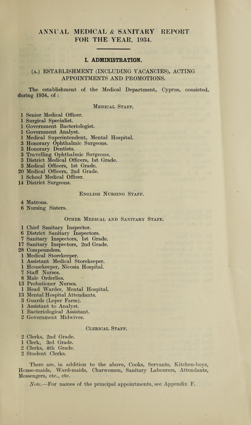 ANNUAL MEDICAL & SANITARY REPORT FOR THE YEAR, 1934. I. ADMINISTRATION. (a.) ESTABLISHMENT (INCLUDING VACANCIES), ACTING APPOINTMENTS AND PROMOTIONS. The establishment of the Medical Department, Cyprus, consisted, during 1934, of : Medical Staff. 1 Senior Medical Officer. 1 Surgical Specialist. 1 Government Bacteriologist. 1 Government Analyst. 1 Medical Superintendent, Mental Hospital. 3 Honorary Ophthalmic Surgeons. 3 Honorary Dentists. 3 Travelling Ophthalmic Surgeons. 3 District Medical Officers, 1st Grade. 3 Medical Officers, 1st Grade. 20 Medical Officers, 2nd Grade. 1 School Medical Officer. 14 District Surgeons. English Nursing Staff. 4 Matrons. 6 Nursing Sisters. Other Medical and Sanitary Staff. 1 Chief Sanitary Inspector. 6 District Sanitary Inspectors. 7 Sanitary Inspectors, 1st Grade. 17 Sanitary Inspectors, 2nd Grade. 28 Compounders. 1 Medical Storekeeper. 1 Assistant Medical Storekeeper. 1 Housekeeper, Nicosia Hospital. 7 Staff Nurses. 8 Male Orderlies. 13 Probationer Nurses. 1 Head Warder, Mental Hospital. 13 Mental Hospital Attendants. 3 Guards (Leper Farm). 1 Assistant to Analyst. 1 Bacteriological Assistant. 2 Government Midwives. Clerical Staff. 2 Clerks, 2nd Grade. 1 Clerk, 3rd Grade. 2 Clerks, 4th Grade. 2 Student Clerks. There are, in addition to the above, Cooks, Servants, Kitchen-boys, House-maids, Ward-maids, Charwomen, Sanitary Labourers, Attendants, Messengers, etc., etc. Note.—For names of the principal appointments, see Appendix F.