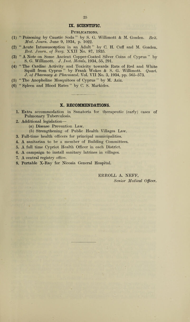 IX. SCIENTIFIC. Publications. (1) “ Poisoning by Caustic Soda ” by S. G. Willimott & M. Gosden. Brit. Med. Journ. June 9, 1934, p. 1022. (2) “ Acute Intussusception in an Adult ” by C. H. Cuff and M. Gosden. Brit. Journ. of Surg. XXII No. 87, 1935. (3) “A Note on Some Ancient Copper-Coated Silver Coins of Cyprus ” by S. G. Willimott. J. Inst. Metals, 1934, 55, 291. (4) “ The Cardiac Activity and Toxicity towards Rats of Red and White Squill from Cyprus ” by Frank Wokes & S. G. Willimott. Quart. J. of Pharmacy & Pharmacol. Vol. VII No. 3, 1934, pp. 565-573. (5) “ The Anopheline Mosquitoes of Cyprus ” by M. Aziz. (6) “ Spleen and Blood Rates ” by C. S. Markides. X. RECOMMENDATIONS. 1. Extra accommodation in Sanatoria for therapeutic (early) cases of Pulmonary Tuberculosis. 2. Additional legislation— {a) Disease Prevention Law. (b) Strengthening of Public Health Villages Law. 3. Full-time health officers for principal municipalities. 4. A sanitarian to be a member of Building Committees. 5. A full time Cypriot Health Officer in each District. 6. A campaign to install sanitary latrines in villages. 7. A central registry office. 8. Portable X-Ray for Nicosia General Hospital. ERROLL A. NEFF, Senior Medical Officer.