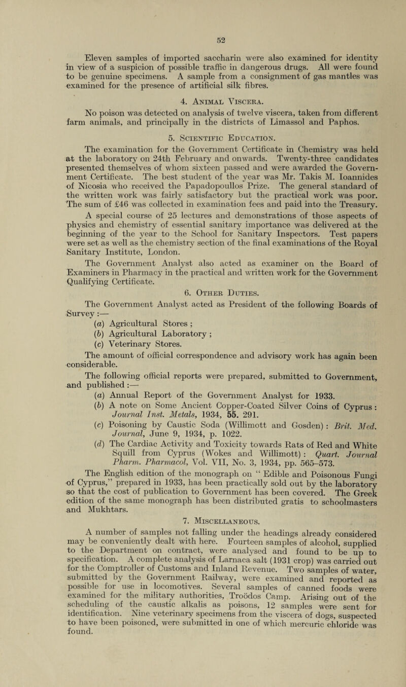 Eleven samples of imported saccharin were also examined for identity in view of a suspicion of possible traffic in dangerous drugs. All were found to be genuine specimens. A sample from a consignment of gas mantles was examined for the presence of artificial silk fibres. 4. Animal Viscera. No poison was detected on analysis of twelve viscera, taken from different farm animals, and principally in the districts of Limassol and Paphos. 5. Scientific Education. The examination for the Government Certificate in Chemistry was held at the laboratory on 24th February and onwards. Twenty-three candidates presented themselves of whom sixteen passed and were awarded the Govern¬ ment Certificate. The best student of the year was Mr. Takis M. Ioannides of Nicosia who received the Papadopoullos Prize. The general standard of the written work was fairly satisfactory but the practical work was poor. The sum of £46 was collected in examination fees and paid into the Treasury. A special course of 25 lectures and demonstrations of those aspects of physics and chemistry of essential sanitary importance was delivered at the beginning of the year to the School for Sanitary Inspectors. Test papers were set as well as the chemistry section of the final examinations of the Royal Sanitary Institute, London. The Government Analyst also acted as examiner on the Board of Examiners in Pharmacy in the practical and written work for the Government Qualifying Certificate. 6. Other Duties. The Government Analyst acted as President of the following Boards of Survey :— (a) Agricultural Stores ; (b) Agricultural Laboratory ; (c) Veterinary Stores. The amount of official correspondence and advisory work has again been considerable. The following official reports were prepared, submitted to Government, and published :— (a) Annual Report of the Government Analyst for 1933. (b) A note on Some Ancient Copper-Coated Silver Coins of Cyprus : Journal Inst. Metals, 1934, 55. 291. (c) Poisoning by Caustic Soda (Willimott and Gosden) : Brit, Med. Journal, June 9, 1934, p. 1022. (d) The Cardiac Activity and Toxicity towards Rats of Red and White Squill from Cyprus (Wokes and Willimott) : Quart. Journal Pharm. Pharmacol, Vol. VII, No. 3, 1934, pp. 565-573. The English edition of the monograph on “ Edible and Poisonous Fungi of Cyprus,” prepared in 1933, has been practically sold out by the laboratory so that the cost of publication to Government has been covered. The Greek edition of the same monograph has been distributed gratis to schoolmasters and Mukhtars. 7. Miscellaneous. A number of samples not falling under the headings already considered may be conveniently dealt with here. Fourteen samples of alcohol, supplied to the Department on contract, were analysed and found to be up to specification. A complete analysis of Larnaca salt (1931 crop) was carried out for the Comptroller of Customs and Inland Revenue. Two samples of water, submitted by the Government Railway, were examined and reported as possible for use in locomotives. Several samples of canned foods were examined for the military authorities, Troodos Camp. Arising out of the scheduling of the caustic alkalis as poisons, 12 samples were sent for identification. Nine veterinary specimens from the viscera of dogs, suspected to have been poisoned, were submitted in one of which mercuric chloride was found.