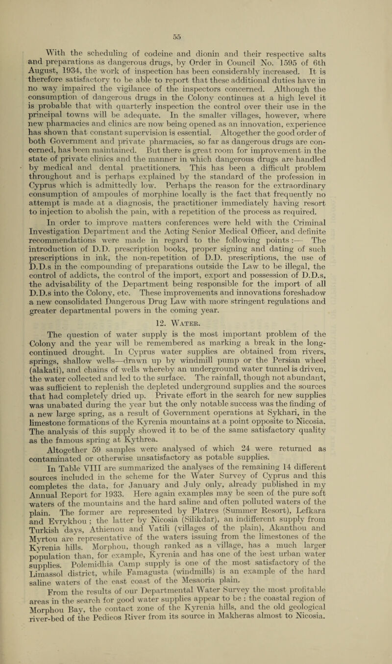 OD With the scheduling of codeine and dionin and their respective salts and preparations as dangerous drugs, by Order in Council No. 1595 of 6th August, 1934, the work of inspection has been considerably increased. It is therefore satisfactory to be able to report that these additional duties have in no way impaired the vigilance of the inspectors concerned. Although the consumption of dangerous drugs in the Colony continues at a high level it is probable that with quarterly inspection the control over their use in the principal towns will be adequate. In the smaller villages, however, where new pharmacies and clinics are now being opened as an innovation, experience has shown that constant supervision is essential. Altogether the good order of both Government and private pharmacies, so far as dangerous drugs are con¬ cerned, has been maintained. But there is great room for improvement in the state of private clinics and the manner in which dangerous drugs are handled • by medical and dental practitioners. This has been a difficult problem throughout and is perhaps explained by the standard of the profession in Cyprus which is admittedly low. Perhaps the reason for the extraordinary consumption of ampoules of morphine locally is the fact that frequently no attempt is made at a diagnosis, the practitioner immediately having resort to injection to abolish the pain, with a repetition of the process as required. In order to improve matters conferences were held with the Criminal Investigation Department and the Acting Senior Medical Officer, and definite recommendations were made in regard to the following points:— The introduction of D.D. prescription books, proper signing and dating of such prescriptions in ink, the non-repetition of D.D. prescriptions, the use of D.D.s in the compounding of preparations outside the Law to be illegal, the control of addicts, the control of the import, export and possession of D.D.s, the advisability of the Department being responsible for the import of all D.D.s into the Colony, etc. These improvements and innovations foreshadow a new consolidated Dangerous Drug Law with more stringent regulations and greater departmental powers in the coming year. 12. Water. The question of water supply is the most important problem of the Colony and the year will be remembered as marking a break in the long- continued drought. In Cyprus water supplies are obtained from rivers, springs, shallow wells—drawn up by windmill pump or the Persian wheel (alakati), and chains of wells whereby an underground water tunnel is driven, the water collected and led to the surface. The rainfall, though not abundant, was sufficient to replenish the depleted underground supplies and the sources that had completely dried up. Private effort in the search for new supplies was unabated during the year but the only notable success was the finding of a new large spring, as a result of Government operations at Sykhari, in the limestone formations of the Kyrenia mountains at a point opposite to Nicosia. The analysis of this supply showed it to be of the same satisfactory quality as the famous spring at Kythrea. Altogether 59 samples were analysed of which 24 were returned as contaminated or otherwise unsatisfactory as potable supplies. In Table VIII are summarized the analyses of the remaining 14 different sources included in the scheme for the Water Survey of Cyprus and this completes the data, for January and July only, already published in my Annual Report for 1933. Here again examples may be seen of the pure soft waters of the mountains and the hard saline and often polluted waters of the plain. The former are represented by Platres (Summer Resort), Lefkara and Evrykhou ; the latter by Nicosia (Silikclar), an indifferent supply from Turkish days, Athienou and Vatili (villages of the plain), Akantliou and Myrtou are representative of the waters issuing from the limestones of the Kvrenia hills. Morphou, though ranked as a village, has a much larger population than, for example, Kyrenia and has one of the best urban water supplies. Polemidhia Camp supply is one of the most satisfactory of the Limassol district, while Famagusta (windmills) is an example of the hard saline waters of the east coast of the Mesaoria plain. From the results of our Departmental Water Survey the most profitable areas in the search for good water supplies appear to be : the coastal region of Morphou Bay, the contact zone of the Kyrenia hills, and the old geological river-bed of the Pedieos River from its source in Makheras almost to Nicosia.