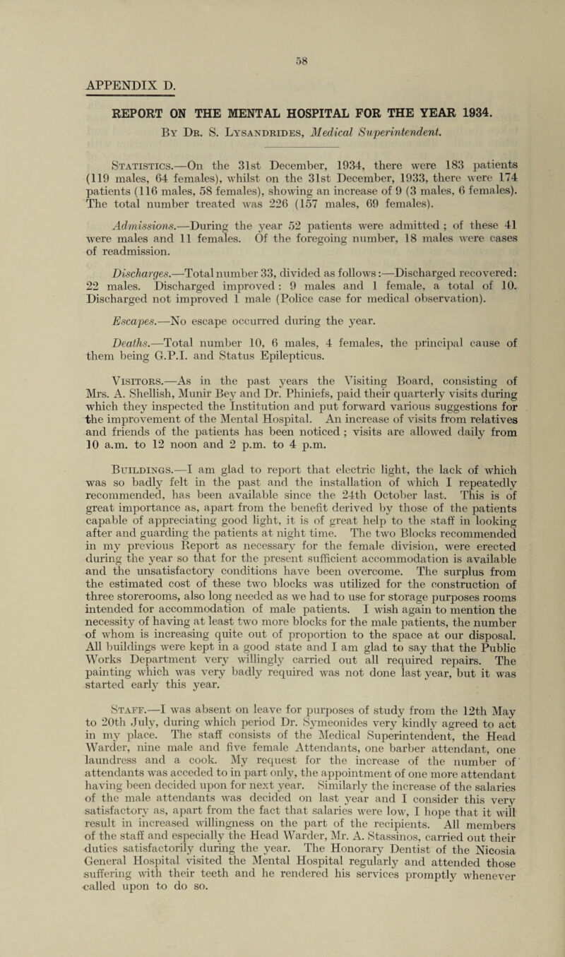 APPENDIX D. REPORT ON THE MENTAL HOSPITAL FOR THE YEAR 1934. By Dr. S. Lysandrides, Medical Superintendent. Statistics.—On the 31st December, 1934, there were 183 patients (119 males, 64 females), whilst on the 31st December, 1933, there were 174 patients (116 males, 58 females), showing an increase of 9 (3 males, 6 females). The total number treated was 226 (157 males, 69 females). Admissions.—During the year 52 patients were admitted ; of these 41 were males and 11 females. Of the foregoing number, 18 males were cases of readmission. Discharges.—Total number 33, divided as follows:—Discharged recovered: 22 males. Discharged improved: 9 males and 1 female, a total of 10. Discharged not improved 1 male (Police case for medical observation). Escapes.—No escape occurred during the year. Deaths.—Total number 10, 6 males, 4 females, the principal cause of them being G.P.I. and Status Epilepticus. Visitors.—As in the past years the Visiting Board, consisting of Mrs. A. Shellish, Munir Bey and Dr. Phiniefs, paid their quarterly visits during which they inspected the Institution and put forward various suggestions for the improvement of the Mental Hospital. An increase of visits from relatives and friends of the patients has been noticed ; visits are allowed daily from 10 a.m. to 12 noon and 2 p.m. to 4 p.m. Buildings.—I am glad to report that electric light, the lack of which was so badly felt in the past and the installation of which I repeatedly recommended, has been available since the 24th October last. This is of great importance as, apart from the benefit derived by those of the patients capable of appreciating good light, it is of great help to the staff in looking after and guarding the patients at night time. The two Blocks recommended in my previous Report as necessary for the female division, were erected during the year so that for the present sufficient accommodation is available and the unsatisfactory conditions have been overcome. The surplus from the estimated cost of these two blocks was utilized for the construction of three storerooms, also long needed as we had to use for storage purposes rooms intended for accommodation of male patients. I wish again to mention the necessity of having at least two more blocks for the male patients, the number of whom is increasing quite out of proportion to the space at our disposal. All buildings were kept in a good state and I am glad to say that the Public Works Department very willingly carried out all required repairs. The painting which was very badly required was not done last year, but it was started early this year. Staff.—I was absent on leave for purposes of study from the 12th May to 20th July, during which period Dr. Symeonides very kindly agreed to act in my place. The staff consists of the Medical Superintendent, the Head Warder, nine male and five female Attendants, one barber attendant, one laundress and a cook. My request for the increase of the number of' attendants was acceded to in part only, the appointment of one more attendant having been decided upon for next year. Similarly the increase of the salaries of the male attendants was decided on last year and I consider this very satisfactory as, apart from the fact that salaries were low, I hope that it will result in increased willingness on the part of the recipients. All members of the staff and especially the Head Warder, Mr. A. Stassinos, carried out their duties satisfactorily during the year. The Honorary Dentist of the Nicosia General Hospital visited the Mental Hospital regularly and attended those suffering with their teeth and he rendered his services promptly whenever called upon to do so.