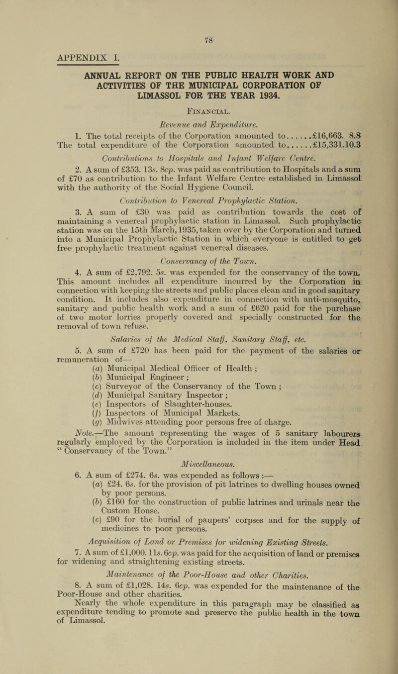 APPENDIX I. ANNUAL REPORT ON THE PUBLIC HEALTH WORK AND ACTIVITIES OF THE MUNICIPAL CORPORATION OF LIMASSOL FOR THE YEAR 1934. Financial. Revenue and Expenditure. 1. The total receipts of the Corporation amounted to.£16,663. 8.8 The total expenditure of the Corporation amounted to.£15,331.10.3 Contributions to Hospitals and Infant Welfare Centre. 2. A sum of £353. 13s. Sep. was paid as contribution to Hospitals and a sum of £70 as contribution to the Infant Welfare Centre established in Limassol with the authority of the Social Hygiene Council. Contribution to Venereal Prophylactic Station. 3. A sum of £30 was paid as contribution towards the cost of maintaining a venereal prophylactic station in Limassol. Such prophylactic station was on the 15th March, 1935, taken over by the Corporation and turned into a Municipal Prophylactic Station in which everyone is entitled to get free prophylactic treatment against venereal diseases. Conservancy of the Town. 4. A sum of £2,792. 5s. was expended for the conservancy of the town. This amount includes all expenditure incurred by the Corporation in connection with keeping the streets and public places clean and in good sanitary condition. It includes also expenditure in connection with anti-mosquito, sanitary and public health work and a sum of £620 paid for the purchase of two motor lorries properly covered and specially constructed for the removal of town refuse. Salaries of the Medical Staff, Sanitary Staff, etc. 5. A sum of £720 has been paid for the payment of the salaries or remuneration of— (a) Municipal Medical Officer of Health ; (b) Municipal Engineer ; (c) Surveyor of the Conservancy of the Town ; (d) Municipal Sanitary Inspector ; (e) Inspectors of Slaughter-houses. (/) Inspectors of Municipal Markets. (g) Midwives attending poor persons free of charge. Note.—The amount representing the wages of 5 sanitary labourers regularly employed by the Corporation is included in the item under Head “ Conservancy of the Town.” Miscellaneous. 6. A sum of £274. 6s. was expended as follows :— (a) £24. 6s. for the provision of pit latrines to dwelling houses owned by poor persons. (b) £160 for the construction of public latrines and urinals near the Custom House. (c) £90 for the burial of paupers’ corpses and for the supply of medicines to poor persons. Acquisition of Land or Premises for widening Existing Streets. 7. A sum of £1,000.11s. 6cp. was paid for the acquisition of land or premises for widening and straightening existing streets. Maintenance of the Poor-House and other Charities. 8. A sum of £1,028. 14s. 6cp. was expended for the maintenance of the Poor-House and other charities. Nearly the whole expenditure in this paragraph may be classified as expenditure tending to promote and preserve the public health in the town of Limassol.