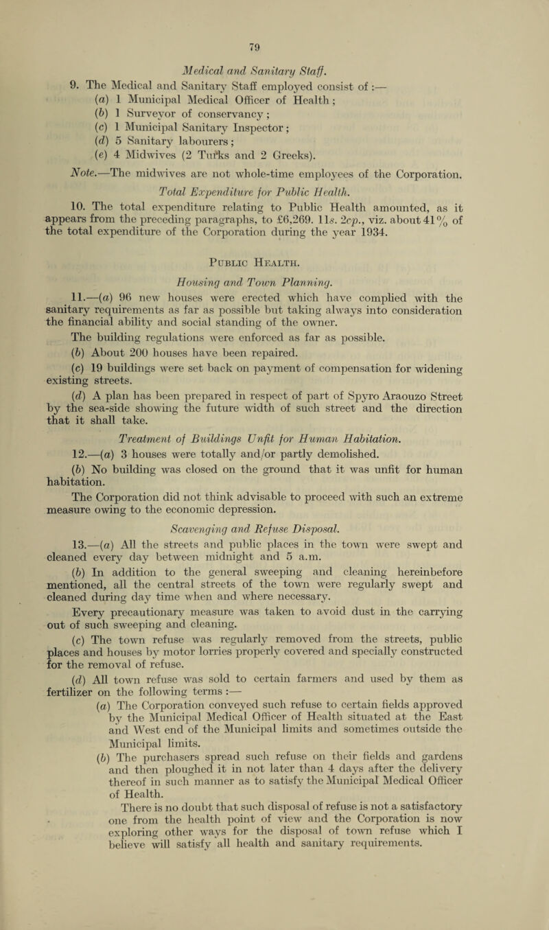 Medical and Sanitary Staff. 9. The Medical and Sanitary Staff employed consist of :— (a) 1 Municipal Medical Officer of Health; (b) 1 Surveyor of conservancy; (c) 1 Municipal Sanitary Inspector; (d) 5 Sanitary labourers; (e) 4 Midwives (2 Tufts and 2 Greeks). Note.—The midwives are not whole-time employees of the Corporation. Total Expenditure for Public Health. 10. The total expenditure relating to Public Health amounted, as it appears from the preceding paragraphs, to £6,269. 11s. 2cp., viz. about 41% of the total expenditure of the Corporation during the year 1934. Public Health. Housing and Toivn Planning. 11. —(a) 96 new houses were erected which have complied with the sanitary requirements as far as possible but taking always into consideration the financial ability and social standing of the owner. The building regulations were enforced as far as possible. (b) About 200 houses have been repaired. (c) 19 buildings were set back on payment of compensation for widening existing streets. (d) A plan has been prepared in respect of part of Spyro Araouzo Street by the sea-side showing the future width of such street and the direction that it shall take. Treatment of Buildings Unfit for Human Habitation. 12. —(a) 3 houses were totally and/or partly demolished. (b) No building was closed on the ground that it was unfit for human habitation. The Corporation did not think advisable to proceed with such an extreme measure owing to the economic depression. Scavenging and Refuse Disposal. 13. —(a) All the streets and public places in the town were swept and cleaned every day between midnight and 5 a.m. (b) In addition to the general sweeping and cleaning hereinbefore mentioned, all the central streets of the town were regularly swept and cleaned during day time when and where necessary. Every precautionary measure was taken to avoid dust in the carrying out of such sweeping and cleaning. (c) The town refuse was regularly removed from the streets, public places and houses by motor lorries properly covered and specially constructed for the removal of refuse. (d) All town refuse was sold to certain farmers and used by them as fertilizer on the following terms :— (a) The Corporation conveyed such refuse to certain fields approved by the Municipal Medical Officer of Health situated at the East and West end of the Municipal limits and sometimes outside the Municipal limits. (b) The purchasers spread such refuse on their fields and gardens and then ploughed it in not later than 4 days after the delivery thereof in such manner as to satisfy the Municipal Medical Officer of Health. There is no doubt that such disposal of refuse is not a satisfactory one from the health point of view and the Corporation is now exploring other ways for the disposal of town refuse which I believe will satisfy all health and sanitary requirements.