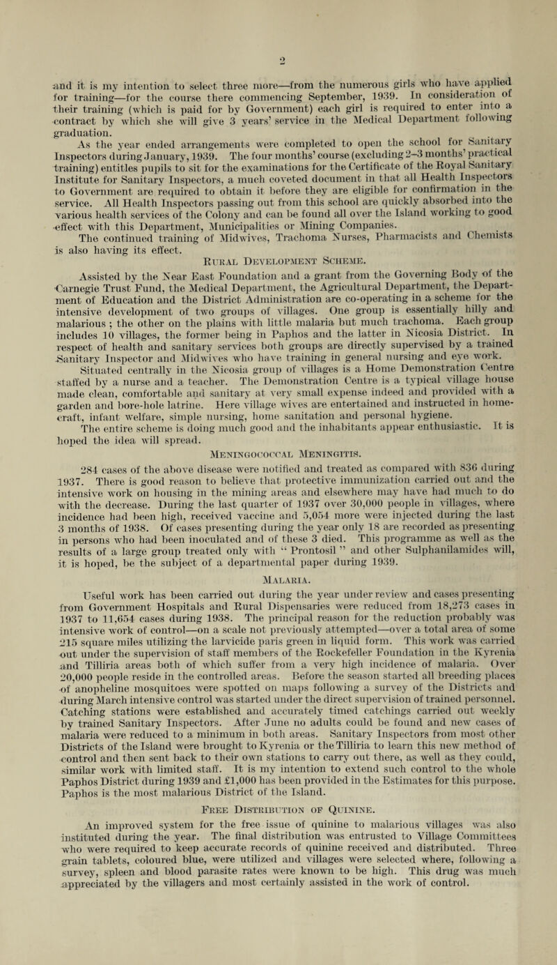 and it is my intention to select three more—from the numerous girls who have applied for training—for the course there commencing September, 1939. In consideration of their training (which is paid for by Government) each girl is required to enter into a ■contract by which she will give 3 years’ service in the Medical Department l oil owing graduation. As the year ended arrangements were completed to open the school for Sanitary Inspectors during January, 1939. The four months’ course (excluding 2-3 months’ practical training) entitles pupils to sit for the examinations for the Certificate of the Eoyal Sanitary Institute for Sanitary Inspectors, a much coveted document in that all Health Inspectors to Government are required to obtain it before they are eligible for confirmation in the service. All Health Inspectors passing out from this school are quickly absorbed into the various health services of the Colony and can be found all over the Island working to good •effect with this Department, Municipalities or Mining Companies. The continued training of Mid wives, Trachoma Nurses, Pharmacists and Chemists is also having its effect. Rural Development Scheme. Assisted by the Near East Foundation and a grant from the Governing Body of the Carnegie Trust Fund, the Medical Department, the Agricultural Department, the Depart¬ ment of Education and the District Administration are co-operating in a scheme lor the intensive development of two groups of villages. One group is essentially hilly and malarious ; the other on the plains with little malaria but much trachoma. Each group includes 10 villages, the former being in Paphos and the latter in Nicosia District. In respect of health and sanitary services both groups are directly supervised by a trained -Sanitary Inspector and Midwives who have training in general nursing and eye work. Situated centrally in the Nicosia group of villages is a Home Demonstration Centre staffed by a nurse and a teacher. The Demonstration Centre is a typical village house made clean, comfortable and sanitary at very small expense indeed and provided with a garden and bore-hole latrine. Here village wives are entertained and instructed in home¬ craft, infant welfare, simple nursing, home sanitation and personal hygiene. The entire scheme is doing much good and the inhabitants appear enthusiastic. It is hoped the idea will spread. Meningococcal Meningitis. 281 cases of the above disease were notified and treated as compared with 836 during 1937. There is good reason to believe that protective immunization carried out and the intensive work on housing in the mining areas and elsewhere may have had much to do with the decrease. During the last quarter of 1937 over 30,000 people in villages, where incidence had been high, received vaccine and 5,054 more were injected during the last 3 months of 1938. Of cases presenting during the year only 18 are recorded as presenting in persons Avho had been inoculated and of these 3 died. This programme as well as the results of a large group treated only with “ Prontosil ” and other Sulphanilamides will, it is hoped, be the subject of a departmental paper during 1939. Malaria. Useful work has been carried out during the year under review and cases presenting from Government Hospitals and Rural Dispensaries were reduced from 18,273 cases in 1937 to 11,654 cases during 1938. The principal reason for the reduction probably was intensive work of control—on a scale not previously attempted—over a total area of some 215 square miles utilizing the larvicide paris green in liquid form. This work was carried out under the supervision of staff members of the Rockefeller Foundation in the Kyrenia and Tilliria areas both of which suffer from a very high incidence of malaria. Over 20,000 people reside in the controlled areas. Before the season started all breeding places of anopheline mosquitoes were spotted on maps following a survey of the Districts and during March intensive control was started under the direct supervision of trained personnel. Catching stations were established and accurately timed catchings carried out weekly by trained Sanitary Inspectors. After June no adults could be found and new cases of malaria were reduced to a minimum in both areas. Sanitary inspectors from most other Districts of the Island were brought to Kyrenia or the Tilliria to learn this new method of control and then sent back to their own stations to carry out there, as well as they could, similar work with limited staff. It is my intention to extend such control to the whole Paphos District during 1939 and £1,000 has been provided in the Estimates for this purpose. Paphos is the most malarious District of the Island. Free Distribution of Quinine. An improved system for the free issue of quinine to malarious villages was also instituted during the year. The final distribution was entrusted to Village Committees who were required to keep accurate records of quinine received and distributed. Three grain tablets, coloured blue, were utilized and villages were selected where, following a survey, spleen and blood parasite rates were known to be high. This drug was much appreciated by the villagers and most certainly assisted in the work of control.