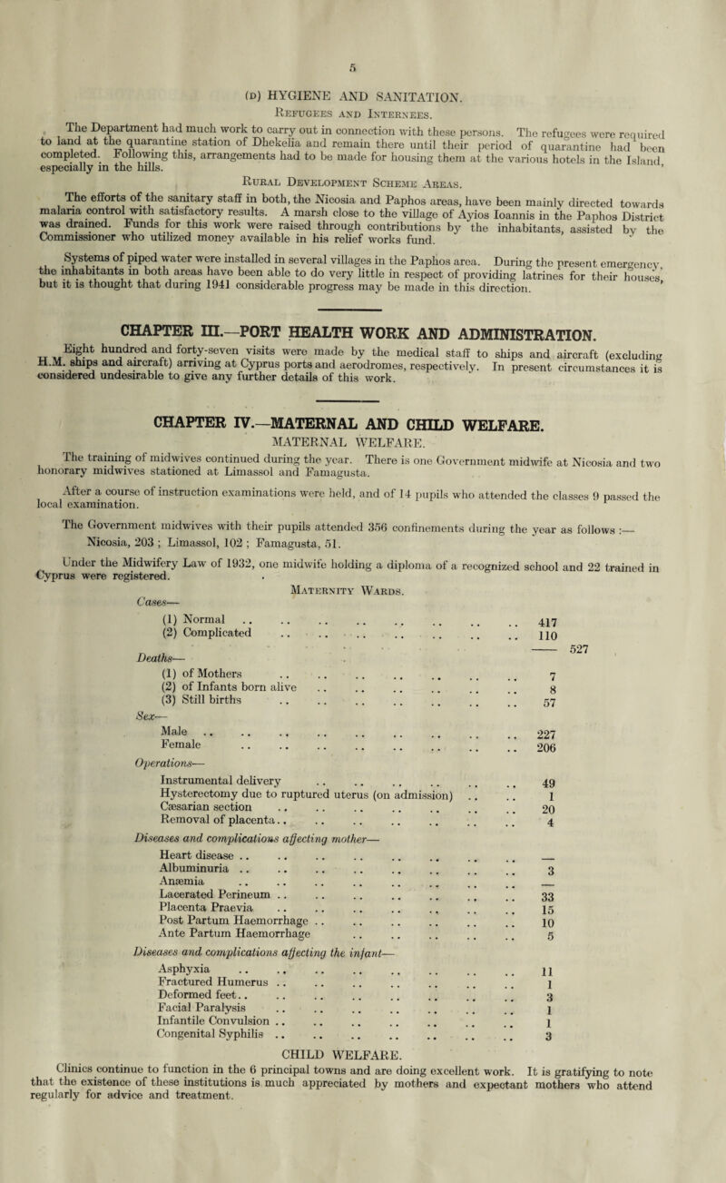 (d) HYGIENE AND SANITATION. Refugees and Internees. The Department had much work to carry out in connection with these persons. The refugees were required to land at the quarantine station of Dhekeha and remain there until their period of quarantine had been completed.. Following this, arrangements had to be made for housing them at the various hotels in the Island especially in the hills. ’ Rural Development Scheme Areas. The efforts of the sanitary staff in both, the Nicosia and Paphos areas, have been mainly directed towards malaria control with satisfactory results. A marsh close to the village of Ayios Ioannis in the Paphos District was drained. Funds for this work were raised through contributions by the inhabitants, assisted bv the Commissioner who utilized money available in his relief works fund. Systems of piped water were installed in several villages in the Paphos area. During the present emergency the inhabitants in both areas have been able to do very little in respect of providing latrines for their houses’ but it is thought that during 1941 considerable progress may be made in this direction. CHAPTER III.—PORT HEALTH WORK AND ADMINISTRATION. tt hundred and forty-seven visits were made by the medical staff to ships and aircraft (excluding H.M ships and aircraft) arriving at Cyprus ports and aerodromes, respectively. In present circumstances it is considered undesirable to give anv further details of this work CHAPTER IV.—MATERNAL AND CHILD WELFARE. MATERNAL WELFARE. The training of midwives continued during the year. There is one Government midwife at Nicosia and two honorary midwives stationed at Limassol and Famagusta. After a course of instruction examinations were held, and of 14 pupils who attended the classes 9 passed the local examination. The Government midwives with their pupils attended 356 confinements during the year as follows Nicosia, 203 ; Limassol, 102 ; Famagusta, 51. Under the Midwifery Law of 1932, one midwife holding a diploma of a recognized school and 22 trained in Cyprus were registered. Cases— Maternity Wards. (1) Normal •• •• •• •• 417 (2) Complicated •• •• •• • « 110 Deaths— (1) of Mothers 7 (2) of Infants born alive 8 (3) Still births • • •• •• •• 57 Sex— Male .. . •• •• • ♦ . . .. 227 Female • • •• •• • v 206 Operations— Instrumental delivery • • •• •• . . 49 Hysterectomy due to ruptured uterus (on admission) .. 1 Caesarian section 20 Removal of placenta.. • • •• •• •• 4 Diseases and complications affecting mother— Heart disease .. Albuminuria .. 3 Anaemia Lacerated Perineum .. 33 Placenta Praevia 15 Post Partum Haemorrhage .. • • •• •• • • 10 Ante Partum Haemorrhage • • •• •• . • 5 Diseases and complications affecting the infant— Asphyxia • • •• •• 11 Fractured Humerus .. 1 Deformed feet.. 3 Facial Paralysis • • •• •• . • 1 Infantile Convulsion .. 1 Congenital Syphilis .. • • • • •• « • 3 CHILD WELFARE. Clinics continue to function in the 6 principal towns and are doing excellent work. It is gratifying to note that the existence of these institutions is much appreciated by mothers and expectant mothers who attend regularly for advice and treatment.