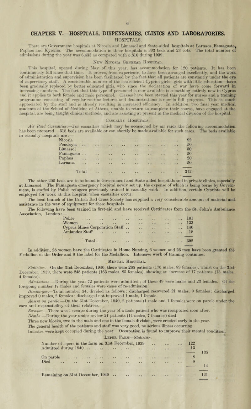 CHAPTER V.—HOSPITALS, DISPENSARIES, CLINICS AND LABORATORIES. HOSPITALS. There are Government hospitals at Nicosia and Limassol and State-aided hospitals at Larnaca, Famagusta^ Paphos and Kyrenia. The accommodation in these hospitals is 393 beds and 23 cots. The total number of admissions during the year was 6,433 as compared with 5,810 during 1939. New Nicosia General Hospital. This hospital, opened during May of this year, has accommodation for 120 patients. It has been continuously full since that time. It proves, from experience, to have been arranged excellently, and the work of administration and supervision has been facilitated by the fact that all patients are constantly under the eye of supervisory staff. A considerable number of the less efficient Cypriot girls—girls with little education—have been gradually replaced by better educated girls, who since the declaration of war have come forward in increasing numbers. The fact that this type of personnel is now available is something entirely new in Cyprus and it applies to both female and male personnel. Classes have been started this year for nurses and a training programme consisting of regular routine lectures and demonstrations is now in full progress. This is much appreciated by the staff and is already resulting in increased efficiency. In addition, two final year medical students of the School of Medicine of Athens, unable to return to complete their course, have engaged at the hospital, are being taught clinical methods, and are assisting at present in the medical division of the hospital. Casualty Hospitals. Air Raid Casualties.—For casualties which may be occasioned by air raids the following accommodation has been prepared. 518 beds are available or can shortly be made available for such cases. The beds available in casualty hospitals are :— Nicosia .. .. .. .. .. .. .. .. 92 Pendayia .. .. .. .. .. .. .. .. 50 Limassol .. .. .. .. .. .. .. .. 50 Famagusta .. .. .. .. .. .. .. .. 50 Paphos .. .. .. .. .. .. .. .. 20 Larnaca .. .. .. .. .. .. .. .. 50 Total .312 The other 206 beds are to be found in Government and State-aided hospitals and in private clinics, especially at Limassol. The Famagusta emergency hospital newly set up, the expense of which is being borne by Govern¬ ment, is staffed by Polish refugees previously trained in casualty work. In addition, certain Cypriots will be employed for work at this hospital when casualties occur. The local branch of the British Red Cross Society has supplied a very considerable amount of material and assistance in the way of equipment for these hospitals. The following have been trained in first-aid and have received Certificates from the St. John’s Ambulance Association, London :— Police .. .. .. .. .. .. .. .. 101 Women • • . * . • •. . * «. •• •• 133 Cyprus Mines Corporation Staff .. .. .. .. 140 Amiandos Staff .. .. .. .. .. .. .. 18 Total .. .. .. .. .. .. .. 392 In addition, 28 women have the Certificates in Home Nursing, 6 women and 26 men have been granted the Medallion of the Order and 8 the label for the Medallion. Intensive work of training continues. Mental Hospital. Statistics.—On the 31st December, 1940, there were 265 patients (176 males, 89 females), whilst on the 31st December, 1939, there were 248 patients (163 males, 85 females), showing an increase of 17 patients (13 males, 4 females). Admissions.—During the year 72 patients were admitted ; of these 49 were males and 23 females. Of the foregoing number 17 males and females were cases of re-admission. Discharges.—Total number 34, divided as follows : discharged recovered 21 males, 9 females ; discharged improved 0 males, 2 females ; discharged not improved 1 male, 1 female. Absent on parole.—On the 31st December, 1940, 2 patients (1 male and 1 female) were on parole under the care and responsibility of their relatives. Escapes.—There was 1 escape during the year of a male patient who was recaptured soon after. Deaths.—During the year under review 21 patients (14 males, 7 females) died. Three new blocks, two in the male and one in the female division, were erected early in the year. The general health of the patients and staff was very good, no serious illness occurring. Inmates were kept occupied during the year. Occupation is found to improve their mental condition. Leper Farm—Statistics. Number of lepers in the farm on 31st December, 1939 .. .. .. 122 Admitted during 1940 .. .. •• •• .. .. .. .. 13 - 135 On parole . • ■ * • • • • .. > • .» 8 Died •• •• . • •• •• •• .» •• •• •. 6 - 14 Remaining on 31st December, 1940 121
