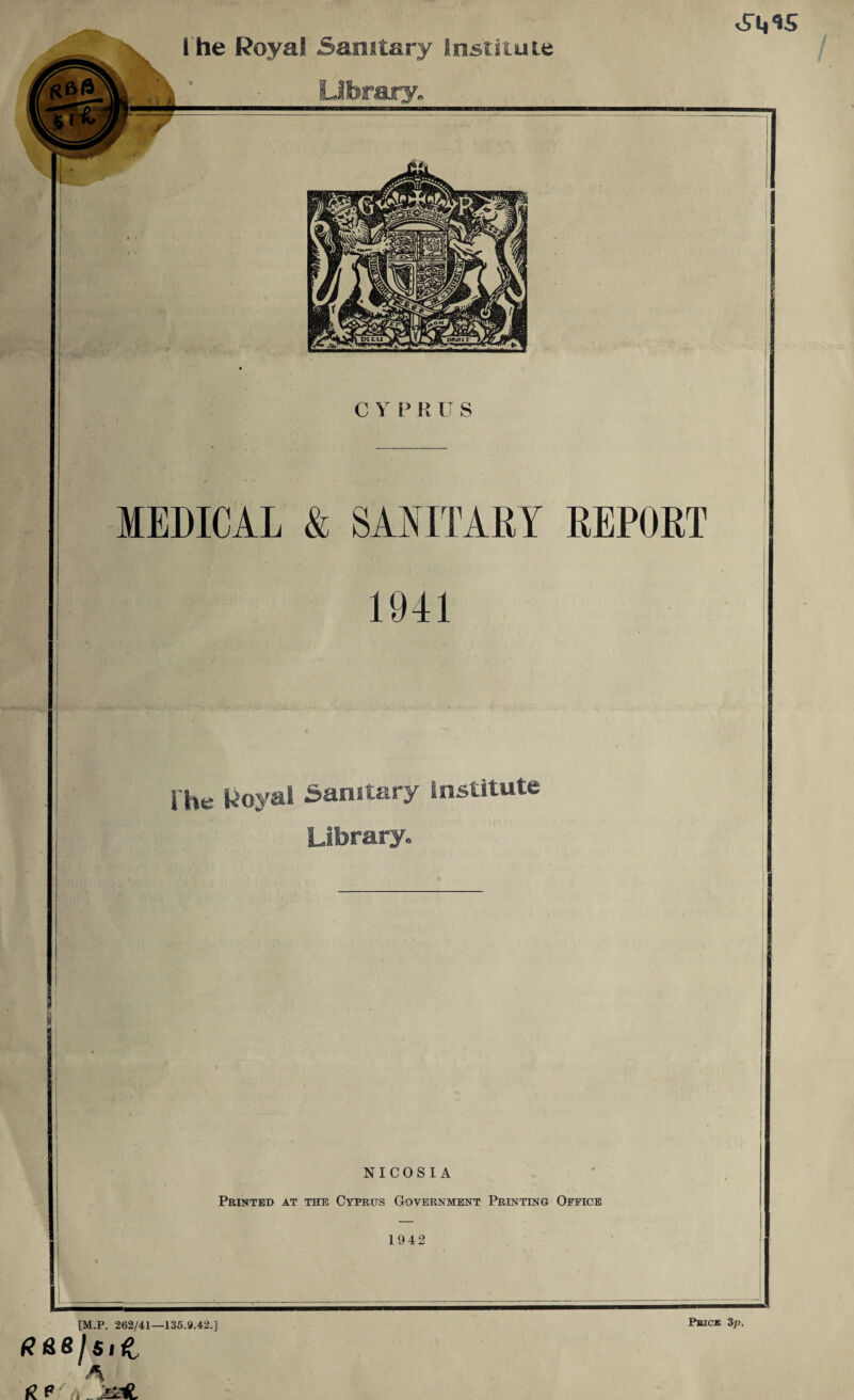 l he Royal Sanitary Institute Liferajry. C Y P R U S MEDICAL & SANITARY REPORT 1941 i'he Royal Sanitary Institute Library. NICOSIA Printed at the Cyprus Government Printing Office 1942 [M.P. 262/41—135.9.42.] A i?P/A^JESafc Pbick 3p.