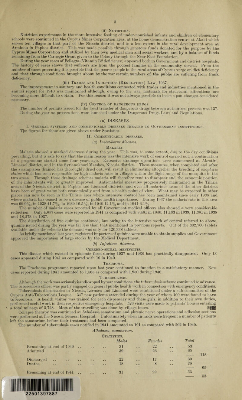 (ii) Nutrition. Nutrition experiments in the more intensive feeding of under-nourished infants and children of elementary schools were continued in the Cyprus Mines Corporation area, at the home demonstration centre at Akaki which serves ten villages in that part of the Nicosia district, and to a less extent in the rural development area at Arminou in Paphos district. This was made possible through generous funds donated for the purpose by the Cyprus Mines Corporation and utilized by their own medical men and social workers, and by a balance of funds remaining from the Carnegie Grant given to the Colony through the Near East Foundation. During the year cases of Pellagra (Vitamin B2 deficiency) appeared both in Government and district hospitals. The history of cases shows that sufferers are from the poorest families in the community served. From the number of cases presenting it is possible that the poorer people in the rural areas of Cyprus verge on diet deficiency and that through conditions brought about by the war certain numbers of the public are suffering from frank deficiency. (iii) Trades and Industries (Regulation) Law, 1937. The improvement in sanitary and health conditions connected with trades and industries mentioned in the annual report for 1940 was maintained although, owing to the war, materials for structural alterations are becoming more difficult to obtain. For this reason it was not always possible to insist upon changes considered necessary. (iv) Control of dangerous drugs. The number of permits issued for the local transfer of dangerous drugs between authorized persons was 137. During the year no prosecutions were launched under the Dangerous Drugs Laws and Regulations. (b) DISEASES. I. General systemic and communicable diseases treated in Government institutions. The figures for These are given above under Statistics. II. Communicable diseases. (a) Insect-borne diseases. Malaria. Malaria showed a marked decrease during the year. This was, to some extent, due to the dry conditions prevailing, but it is safe to say that the main reason was the intensive work of control carried out, a continuation of a programme started some four years ago. Extensive drainage operations were commenced at Akrotiri, Limassol district, and in the Syrianokhori Marshes, Nicosia district. These measures, when completed and after the swamp area drained has thoroughly dried out, will result in eliminating altogether the breeding of anopheles elutus which has been responsible for high malaria rates in villages within the flight range of the mosquito in the two areas. Through these drainage schemes malaria will therefore tend to disappear and the economic position of the inhabitants will be greatly improved. Anti-malarial measures progressively maintained in the Tiliiria area of the Nicosia district, in Paphos and Limassol districts, and over all malarious areas of the other districts have been of great value both economically and from a health point of view. What may be expected in other places can now be seen in the Tiliiria area where intensive control has been maintained since early 1938 and where malaria has ceased to be a disease of public health importance. During 1937 the malaria rate in this area was 69.9%, in 1938 41.7%, in 1939 16.5%, in 1940 12.1% and in 1941 6.1%. The number of malaria cases reported bv all Government medical officers also showed a very considerable reduction. Only 4,657 cases were reported in 1941 as compared with 8,461 in 1940. 11,183 in 1939, 11,361 in 1938 and 18,273 in 1937. The distribution of free quinine continued, but owing to the intensive work of control referred to above, quinine issued during the year was far less than that mentioned in previous reports. Out of the 302,700 tablets available under the scheme the demand was only for 120,338 tablets. As briefly mentioned last year, registered importers of quinine were unable to obtain supplies and Government approved the importation of large stocks by the Medical Department. (b) Infectious diseases. CEREBRO-SPINAL MENINGITIS. This disease which existed in epidemic form during 1937 and 1938 has practically disappeared. Only 13 cases appeared during 1941 as compared with 16 in 1940. Trachoma. The Trachoma programme reported upon last year continued to function in a satisfactory manner. New cases reported during 1941 amounted to 1,565 as compared with 1,950 during 1940. Tuberculosis. Although the work was seriously handicapped by war conditions, the tuberculosis scheme continued to advance. The tuberculosis officer was partly engaged on general public health work in connection with emergency conditions. Tuberculosis dispensaries in Nicosia, Larnaca and Limassol were established under a sub-committee of the Cyprus Anti-Tuberculosis League. 347 new patients attended during the year of whom 100 were found to have tuberculosis. A health visitor was trained for each dispensary and these girls, in addition to their own duties, performed useful work in their respective emergency hospitals. 526 visits were made to patients’ houses entailing a total mileage of 5,728. Most of the travelling was done by village buses. 3aMI Collapse therapy was continued at Athalassa sanatorium and phrenic nerve operations and adhesion sections were performed at the Nicosia General Hospital. Unfort unately when air raids were frequent a number of patients left the sanatorium before their treatment had been completed. The number of tuberculosis cases notified in 1941 amounted to 191 as compared with 202 in 1940. Athalassa sanatorium. Statistics. Males Females Total Remaining at end of 1940 .. 31 • • 22 • • 53 Admitted 39 • • 26 • • 65 118 Discharged 22 • • 17 • • 39 Deaths 18 • • 8 • • 26 65 Remaining at end of 1941 31 • • 22 • • 53 53