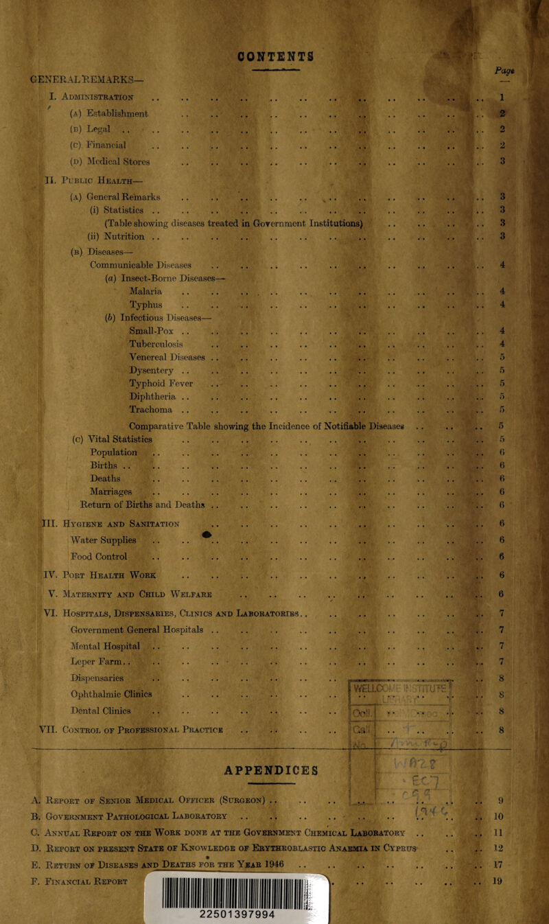 CONTENTS GENERAL REMARKS— I. Administration (a) Establishment (b) Legal .. (c) Financial (d) Medical Stores II. Public Health— (a) General Remarks (i) Statistics .. (Table showing diseases treated in Government Institutions) (ii) Nutrition (b) Diseases— Communicable Diseases (a) Insect-Borne Diseases— Malaria Typhus (b) Infectious Diseases— Small-Pox .. Tuberculosis Venereal Diseases .. Dysentery Typhoid Fever Diphtheria Trachoma .. Comparative Table showing the Incidence of Notifiable (c) Vital Statistics Population Births .. Deaths Marriages Return of Births and Deaths III. Hygiene and Sanitation . Water Supplies Food Control IV. Port Health Work V. Maternity and Child Welfare VI. Hospitals, Dispensaries, Clinics and Laboratories . Government General Hospitals Mental Hospital Leper Farm Dispensaries Ophthalmic Clinics Dental Clinics VII. Control of Professional Practice W< Disea ELLO APPENDICES A. Report of Senior Medical Officer (Surgeon).. B. Government Pathological Laboratory .. .. .. .. * C. Annual Report on the Work done at the Government Chemical Laboratory D. Report on present State of Knowledge of Erythroblastic Anaemia in Cyprus E. Return of Diseases and Deaths for the Year 1946